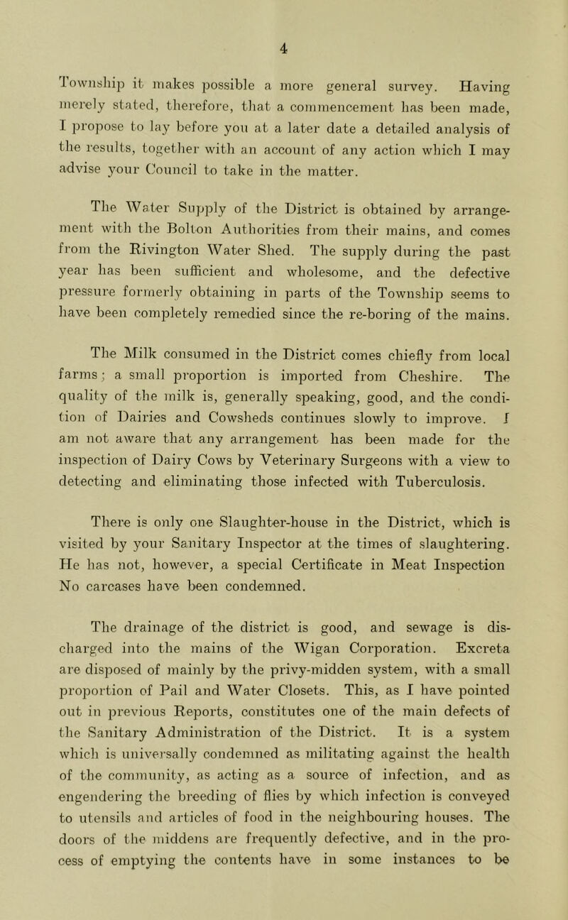 iownsliip it makes possible a more general survey. Having merely stated, therefore, that a commencement has been made, I propose to lay before you at a later date a detailed analysis of the results, together with an account of any action which I may advise your Council to take in the matter. The Water Supply of the District is obtained by arrange- ment with the Bolton Authorities from their mains, and comes from the Rivington Water Shed. The supply during the past year has been sufficient and wholesome, and the defective pressure formerly obtaining in parts of the Township seems to have been completely remedied since the re-boring of the mains. The Milk consumed in the District comes chiefly from local farms; a small proportion is imported from Cheshire. The quality of the milk is, generally speaking, good, and the condi- tion of Dairies and Cowsheds continues slowly to improve. J am not aware that any arrangement has been made for the inspection of Dairy Cows by Veterinary Surgeons with a view to detecting and eliminating those infected with Tuberculosis. There is only one Slaughter-house in the District, which is visited by your Sanitary Inspector at the times of slaughtering. He has not, however, a special Certificate in Meat Inspection No carcases have been condemned. The drainage of the district is good, and sewage is dis- charged into the mains of the Wigan Corporation. Excreta are disposed of mainly by the privy-midden system, with a small proportion of Pail and Water Closets. This, as I have pointed out in previous Reports, constitutes one of the main defects of the Sanitary Administration of the District. It is a system which is universally condemned as militating against the health of the community, as acting as a source of infection, and as engendering the breeding of flies by which infection is conveyed to utensils and articles of food in the neighbouring houses. The doors of the middens are frequently defective, and in the pro- cess of emptying the contents have in some instances to be