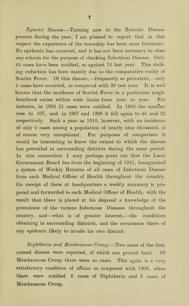 Zymotic Dhcns^r,.—Turning now to the Zymotic Disease present during the year, I am pleased to report that in this respect the experience of the township has been most fortunate. No epidemic has occurred, and it has not been necessary to close any schools for the purpose of checking Infectious Disease. Only 45 cases have been notified, as against 76 last year. This strik- ing reduction has been mainly due to the comiDarative rarity of Scarlet Fever. Of this disease,—frequently so prevalent,—only 6 cases have occurred, as compared with 38 last year. It is well known that the incidence of Scarlet Fever in a particular neigh- bourhood varies within wide limits from year to year. For instance, in 1905 21 cases were notified. In 1906 the numlDer rose to 107, and in 1907 and 1908 it fell again to 46 and 22 respectively. Such a year as 1910, however, with an incidence of only 6 cases among a population of nearly nine thousand, is of course very exceptional. For purposes of comparison it would be interesting to know the extent to which the disease has prevailed in surrounding districts during the same period. In this connection I may perhaps point out that the Local Government Board has from the beginning of 1911, inaugurated a system of Weekly Returns of all cases of Infectious Disease from each Medical Officer of Health throughout the country. On receipt of these at headquarters a weekly summary is pre- pared and forwarded to each Medical Officer of Health, with the result that there is placed at his disposal a knowledge of the prevalence of the various Infectious Diseases throughout the country, and—what is of greater interest,—the conditions obtaining in surrounding districts, and the occurrence there of any epidemic likely to invade his own district. Diphtheria and Membranous Croup.—Two cases of the first- named disease were reported, of which one proved fatal. Of Membranous Croup there were no cases. This again is a very satisfactory condition of affaii's as compared with 1909, when there were notified 6 cases of Diphtheria and 9 cases of Membranous Croup.