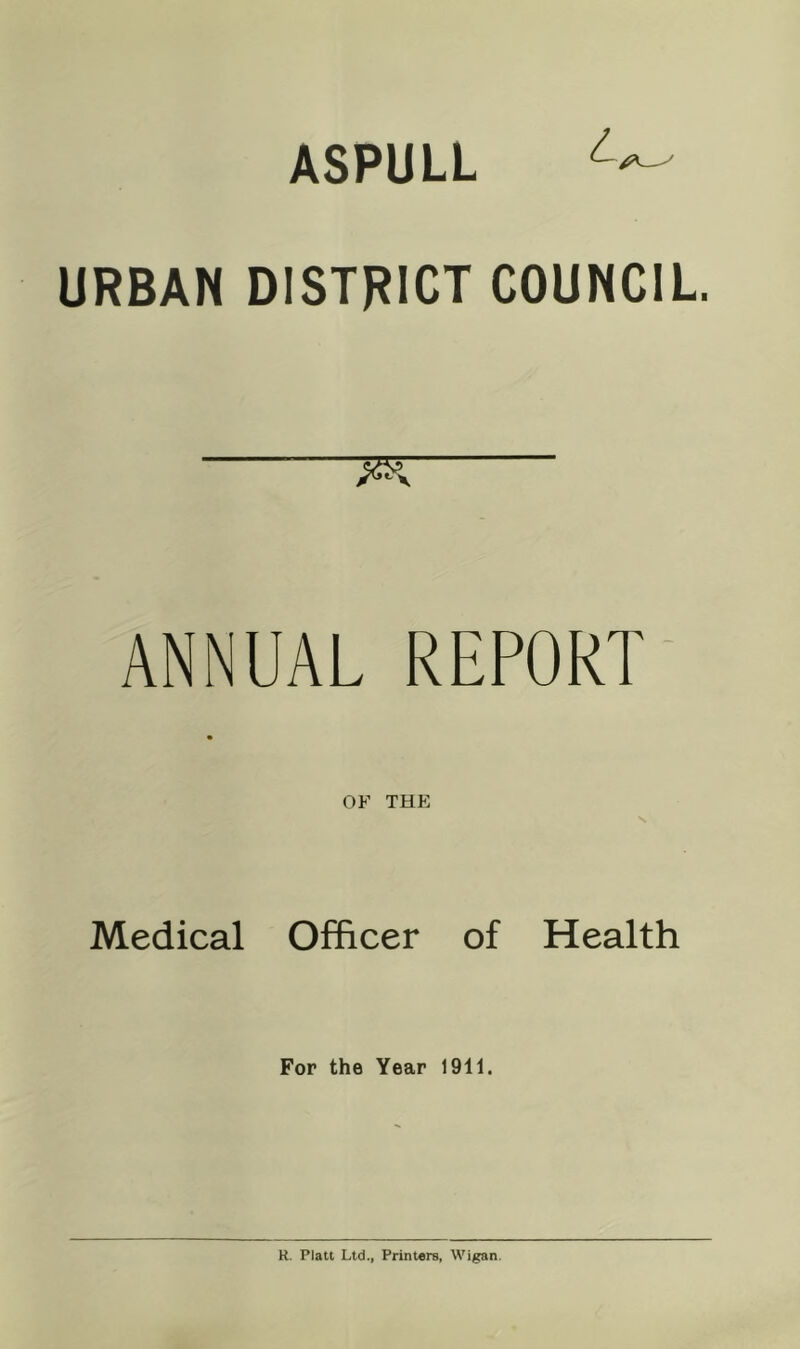 ASPULL URBAN DISTRICT COUNCIL ANNUAL REPORT* OF THE S Medical Officer of Health For the Year 1911. H. Platt Ltd., Printare, Wigan.