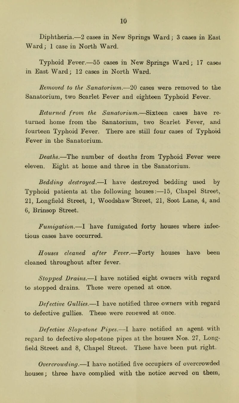 Diphtheria.—2 cases in New Springs Ward; 3 cases in East Ward; 1 case in North Ward. Typhoid Fever.—55 cases in New Springs Ward; 17 cases in East Ward; 12 cases in North Ward. Removed to the Sanatorium.-—20 cases were removed to the Sanatorium, two Scarlet Fever and eighteen Typhoid Fever. Returned from the Sanatorium.—^Sixteen cases have re- turned home from the Sanatorium, two Scarlet Fever, and fourteen Typhoid Fever. There are still four cases of Typhoid Fever in the Sanatorium. Deaths.—The' number of deaths from Typhoid Fever were eleven. Eight at home and three in the Sanatorium. Bedding destroyed.—I have destroyed bedding used by Typhoid patients at the following houses:—15, Chapel Street, 21, Longfield Street, 1, Woodshaw'Street, 21, Soot Lane, 4, and 6, Brinsop Street. Fumigation.—I have fumigated forty houses where infec- tious oases have occurred. Houses cleaned after Fever.—Forty houses have been cleaned thro'Ughout after fever. Stopped, Drams.—I have notified eight owners with regard to stopped drains. These were opened at onoe. Defective Gullies.—I have notified three owners with regard to defective' gullies. These were reuewed at once. Defective Slop-stone Pipes.—I have notified an agent with regard to defective slop-stone pipes at the houses Nos. 27, Long- field Street and 8, Chapel Street. These have been put right. Overcrowding.—I have notified five occupiers of overcrowded houses; three have oomplded with the notice served on them.