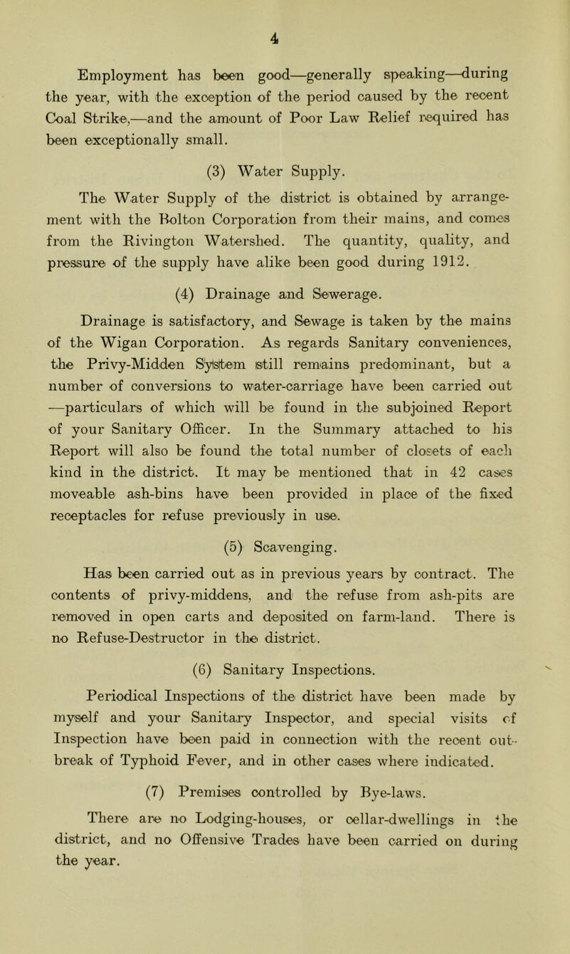 Employment has been good—generally speaking—during the year, with the exception of the period caused by the recent Coal Strike,—and the amount of Poor Law Relief required has been exceptionally small. (3) Water Supply. The Water Supply of the district is obtained by arrange- ment with the Bolton Corporation from their mains, and comes from the Rivington Watershed. The quantity, quality, and pressure of the supply have alike been good during 1912. (4) Drainage and Sewerage. Drainage is satisfactory, and. Sewage is taken by the mains of the Wigan Corporation. As regards Sanitary conveniences, the Privy-Midden System istill remains predominant, but a number of conversions to water-carriage have been carried out -—particulars of which will be found in the subjoined Report of your Sanitary Officer. In the Summary attached to his Report will also be found the total number of closets of each kind in the district. It may be mentioned that in 42 cases moveable ash-bins have been provided in place of the fixed receptacles for refuse previously in use-. (5) Scavenging. Has been carried out as in previous years by contract. The contents of privy-middens-, and the refuse from ash-pits are removed in open carts and deposited on farm-land. There is no Refuse-Destructor in the district. (6) Sanitary Inspections. Periodical Inspections of the district have been made by myself and your Sanitary Inspector, and special visits of Inspection have been paid in connection with the recent out- break of Typhoid Fever, and in other cases where indicated. (7) Premises controlled by Bye-laws. There- are n-o Lodging-houses, or cellar-dwellings in the district, and no Offensive Trades have been carried on during the year.