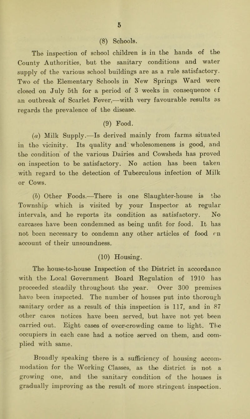 (8) Schools. The inspection of school children is in the hands of the County Authorities, but the sanitary conditions and water supply of the various school buildings are as a rule satisfactory. Two of the Elementary Schools in New Springs Ward were closed on July 5th for a period of 3 weeks in consequence (f an outbreak of Scarlet Fever,—with very favourable results as regards the prevalence of the disease. (9) Food. (a) Milk Supply.—Is derived mainly from farms situated in the vicinity. Its quality and wholesomeness is good, and the condition of the various Dairies and Cowsheds has proved on inspection to be satisfactory. No action has been taken with regard to the detection of Tuberculous infection of Milk or Cows. (ib) Other Foods.—There is one Slaughter-house is the Township which is visited by your Inspector at regular intervals, and he reports its condition as satisfactory. No carcases have been condemned as being unfit for food. It has not been necessary to condemn any other articles of food rn account of their unsoundness. (10) Housing. The house-to-house Inspection of the District in accordance with the Local Government Board Regulation of 1910' has proceeded steadily throughout the year. Over 300 premises have been inspected. The number of houses put into thorough sanitary order as a result of this inspection is 117„ and in 87 other cases notices have been served, but have not yet been carried out. Eight cases of over-crowding came to light. The occupiers in each case had a notice served on them, and com- plied with same. Broadly speaking there is a sufficiency of housing accom- modation for the Working Classes, as the district is not a growing one, and the sanitary condition of the houses is gradually imj}roving as the result of more stringent inspection.