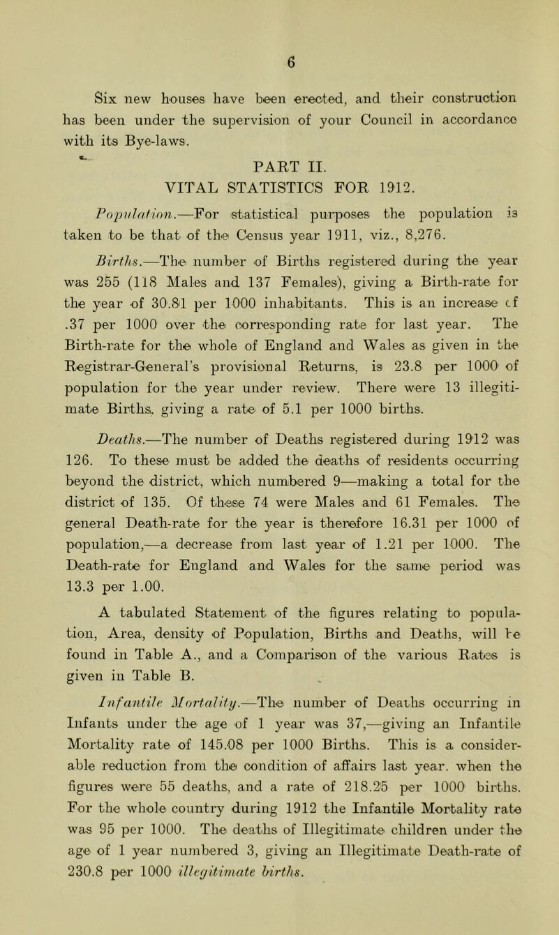 Six new houses have been erected, and their construction has been under the supervision of your Council in accordance with its Bye-laws. PART II. VITAL STATISTICS FOR 1912. Population.—For statistical purposes the population is taken to be that of the Census year 1911, viz., 8,276. Births.—The number of Births registered during the year was 255 (118 Males and 137 Females), giving a Birth-rate for the year of 30.81 per 1000 inhabitants. This is an increase cf .37 per 1000 over the corresponding rate for last year. The Birth-rate for the whole of England and Wales as given in the Registrar-Generars provisional Returns, is 23.8 per 1000 of population for the year under review. There were 13 illegiti- mate Births, giving a rate of 5.1 per 1000 births. Deaths.—The number of Deaths registered during 1912 was 126. To these must be added the deaths of residents occurring beyond the district, which numbered 9—making a total for the district of 135. Of these 74 were Males and 61 Females. The general Death-rate for the year is therefore 16.31 per 1000 of population,—a decrease from last year of 1.21 per 1000. The Death-rate for England and Wales for the same period was 13.3 per 1.00. A tabulated Statement of the figures relating to popula- tion, Area, density of Population, Births and Deaths, will be found in Table A., and a Comparison of the various Rates is given in Table B. Infantile Mortality.—The number of Deaths occurring in Infants under the age of 1 year was 37,—giving an Infantile Mortality rate of 145.08 per 1000 Births. This is a consider- able reduction from the condition of affairs last year, when the figures were 55 deaths, and a rate of 218.25 per 1000 births. For the whole country during 1912 the Infantile Mortality rate was 95 per 1000. The deaths of Illegitimate children under the age of 1 year numbered 3, giving an Illegitimate Death-rate of 230.8 per 1000 illegitimate births.