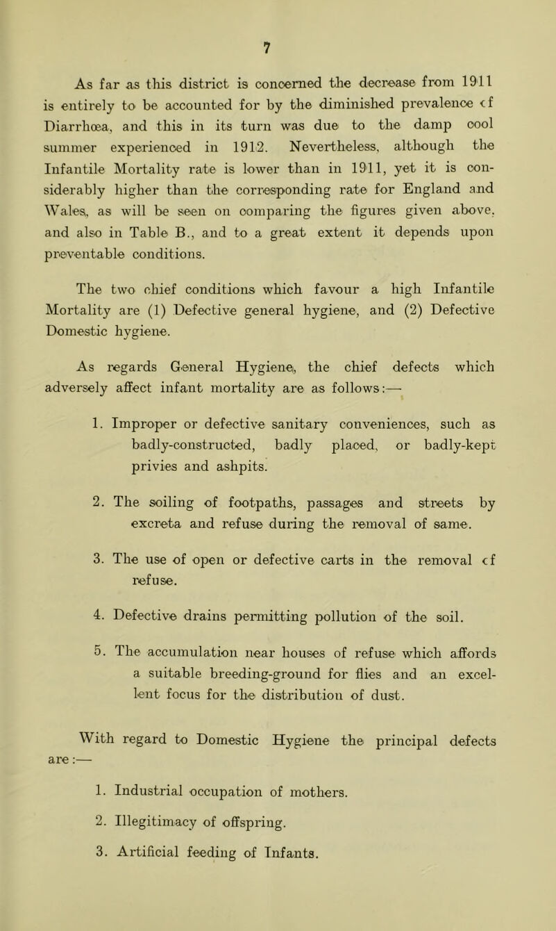 As far as this district is concerned the decrease from 1911 is entirely to be accounted for by the diminished prevalence cf Diarrhoea, and this in its turn was due to the damp cool summer experienced in 1912. Nevertheless, although the Infantile Mortality rate is lower than in 1911, yet it is con- siderably higher than the corresponding rate for England and Wales, as will be seen on comparing the figures given above, and also in Table B., and to a great extent it depends upon preventable conditions. The two chief conditions which favour a high Infantile Mortality are (1) Defective general hygiene, and (2) Defective Domestic hygiene. As regards General Hygiene, the chief defects which adversely affect infant mortality are as follows:— 1. Improper or defective sanitary conveniences, such as badly-constructed, badly placed, or badly-kept privies and ashpits. 2. The soiling of footpaths, passages and streets by excreta and refuse during the removal of same. 3. The use of open or defective carts in the removal cf refuse. 4. Defective drains permitting pollution of the soil. 5. The accumulation near houses of refuse which affords a suitable breeding-ground for flies and an excel- lent focus for the distribution of dust. With regard to Domestic Hygiene the principal defects are:— 1. Industrial occupation of mothers. 2. Illegitimacy of offspring. 3. Artificial feeding of Infants.