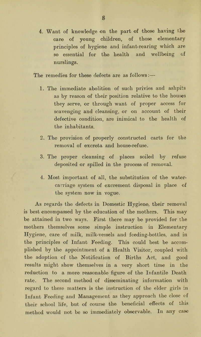 4. Want of knowledge on the part of those having the care of young children, of those elementary principles of hygiene and infant-rearing which are so essential for the health and wellbeing of nurslings. The remedies for these defects are as follows:— 1. The immediate abolition of such privies and ashpits as by reason of their position relative to the houses they serve, or through want of proper access for scavenging and cleansing, or on account of their defective condition, are inimical to the health of the inhabitants. 2. The provision of properly constructed carts for the removal of excreta and house-refuse. 3. The proper cleansing of places soiled by refuse deposited or spilled in the process of removal. 4. Most, important of all, the substitution of the water- carriage- system of excrement disposal in place of the system now in vogue. As regards the defects in Domestic Hygiene, their removal is best encompassed by the education of the mothers. This may be attained in two ways. First there may be provided for the mothers themselves some simple instruction in Elementary Hygiene, care of milk, milk-vessels and feeding-bottles, and in the principles of Infant Feeding. This could best be accom- plished by the appointment of a Health Visitor, coupled with the adoption of the Notification of Births Act, and good results might show themselves in a very short time in the reduction to a more reasonable figure of the Infantile Death rate. The second method of disseminating information with regard to these matters is the instruction of the elder girls in Infant Feeding and Management as they approach the close of their school life, but of course the beneficial effects of this method would not be so immediately observable. In any case