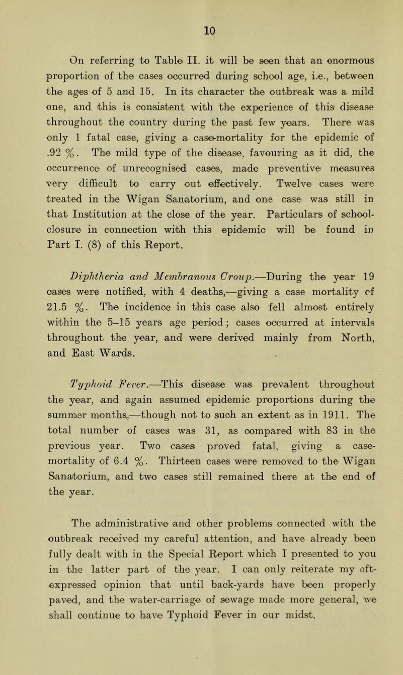 On referring to Table II. it will be seen that an enormous proportion of the cases occurred during school age, i.e., between the ages of 5 and 15. In its character the outbreak was a mild one, and this is consistent with the experience of this disease throughout the country during the past few years. There was only 1 fatal case, giving a caset-mortality for the epidemic of .92 %. The mild type of the disease', favouring as it did, the occurrence of unrecognised cases, made preventive measures very difficult to carry out effectively. Twelve cases were treated in the Wigan Sanatorium, and one case was still in that Institution at the close' of the year. Particulars of school- closure in connection with this epidemic will be found in Part I. (8) of this Report. Diphtheria and Membranous Croup.—During the year 19 oases were notified, with 4 deaths,—giving a case mortality of 21.5 %. The incidence in this case also fell almost entirely within the 5-15 years age period; cases occurred at intervals throughout the year, and were derived mainly from North, and East Wards. Typhoid Fever.—This disease was prevalent throughout the year, and again assumed epidemic proportions during the summer months,—though not to such an extent as in 1911. The total number of cases was 31, as compared with 83 in the previous year. Two cases proved fatal, giving a case- mortality of 6.4 %. Thirteen cases were removed to the Wigan Sanatorium, and two cases still remained there at the end of the year. The administrative and other problems connected with the outbreak received my careful attention, and have already been fully dealt with in the Special Report which I presented to you in the latter part of the year. I can only reiterate my oft- expressed opinion that until back-yards have been properly paved, and the water-carriage of sewage made more general, we shall continue to have Typhoid Fever in our midst,