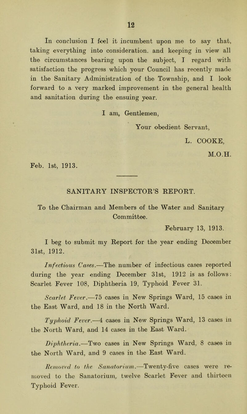 In conclusion I feel it incumbent upon me to say that, taking everything into consideration, and keeping in view all the circumstances bearing upon the subject, I regard with satisfaction the progress which your Council has recently made in the Sanitary Administration of the Township, and I look forward to a very marked improvement in the general health and sanitation during the ensuing year. Feb. 1st, 1913. I am, Gentlemen, Your obedient Servant, L. COOKE, M.O.H. SANITARY INSPECTOR’S REPORT. To the Chairman and Members of the Water and Sanitary Committee. February 13, 1913. I beg to submit my Report for the year ending December 31st, 1912. Infectious Cases.—The number of infectious cases reported during the year ending December 31st, 1912 is as follows: Scarlet Fever 108, Diphtheria 19, Typhoid Fever 31. Scarlet Fever.—75 cases in New Springs Waid, 15 cases in the East Ward, and 18 in the North Ward. Typhoid Fever.—4 cases in New Springs Ward, 13 cases in the North Ward, and 14 cases in the East Ward. Diphtheria.—Two cases in New Springs Ward, 8 cases in the North Ward, and 9 cases in the East Ward. Removed to the Sanatorium.—Twenty-five cases were re- moved to the Sanatorium,, twelve Scarlet Fever and thirteen Typhoid Fever.