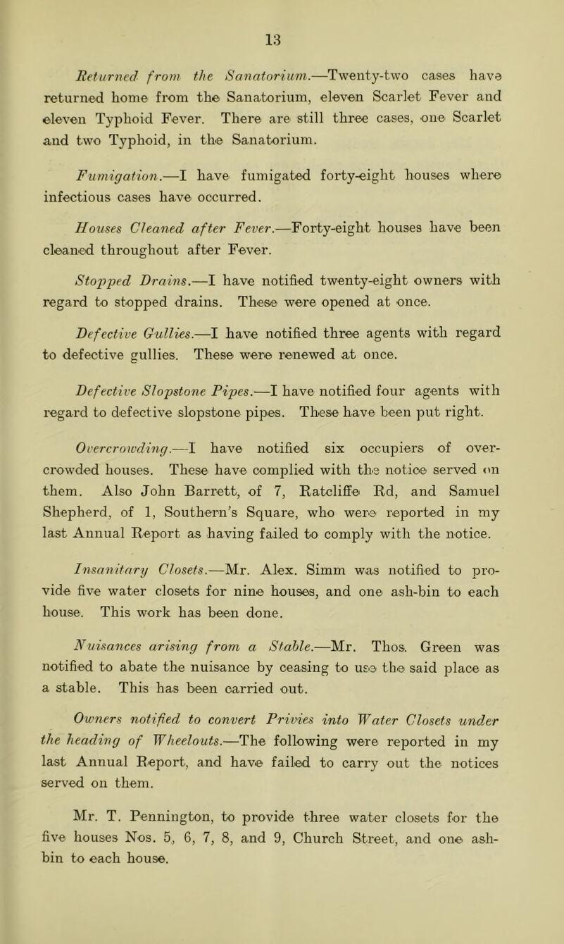 Returned from the Sanatorium.—Twenty-two cases have returned home from the Sanatorium, eleven Scarlet Fever and eleven Typhoid Fever. There are still three cases, one Scarlet and two Typhoid, in the Sanatorium. Fumigation.—I have fumigated forty-eight houses where infectious cases have occurred. Houses Cleaned after Fever.—Forty-eight houses have been cleaned throughout after Fever. Stopped Drains.—I have notified twenty-eight owners with regard to stopped drains. These were opened at once. Defective Gullies.—I have notified three agents with regard to defective gullies. These were renewed at once. Defective Slopstone Pipes.—I have notified four agents with regard to defective slopstone pipes. These have been put right. Overcrowding.—I have notified six occupiers of over- crowded houses. These have complied with the notice served on them. Also John Barrett, of 7, Ratcliff e Rd, and Samuel Shepherd, of 1, Southern’s Square, who were reported in my last Annual Report as having failed to comply with the notice. Insanitary Closets.—Mr. Alex. Simm was notified to pro- vide five water closets for nine houses, and one ash-bin to each house. This work has been done. Nuisances arising from a Stable.—Mr. Thos. Green was notified to abate the nuisance by ceasing to use the said place as a stable. This has been carried out. Owners notified to convert Privies into Water Closets under the heading of Wheelouts.—The following were reported in my last Annual Report, and have failed to carry out the notices served on them. Mr. T. Pennington, to provide three water closets for the five houses Nos. 5, 6, 7, 8, and 9, Church Street, and one ash- bin to each house.