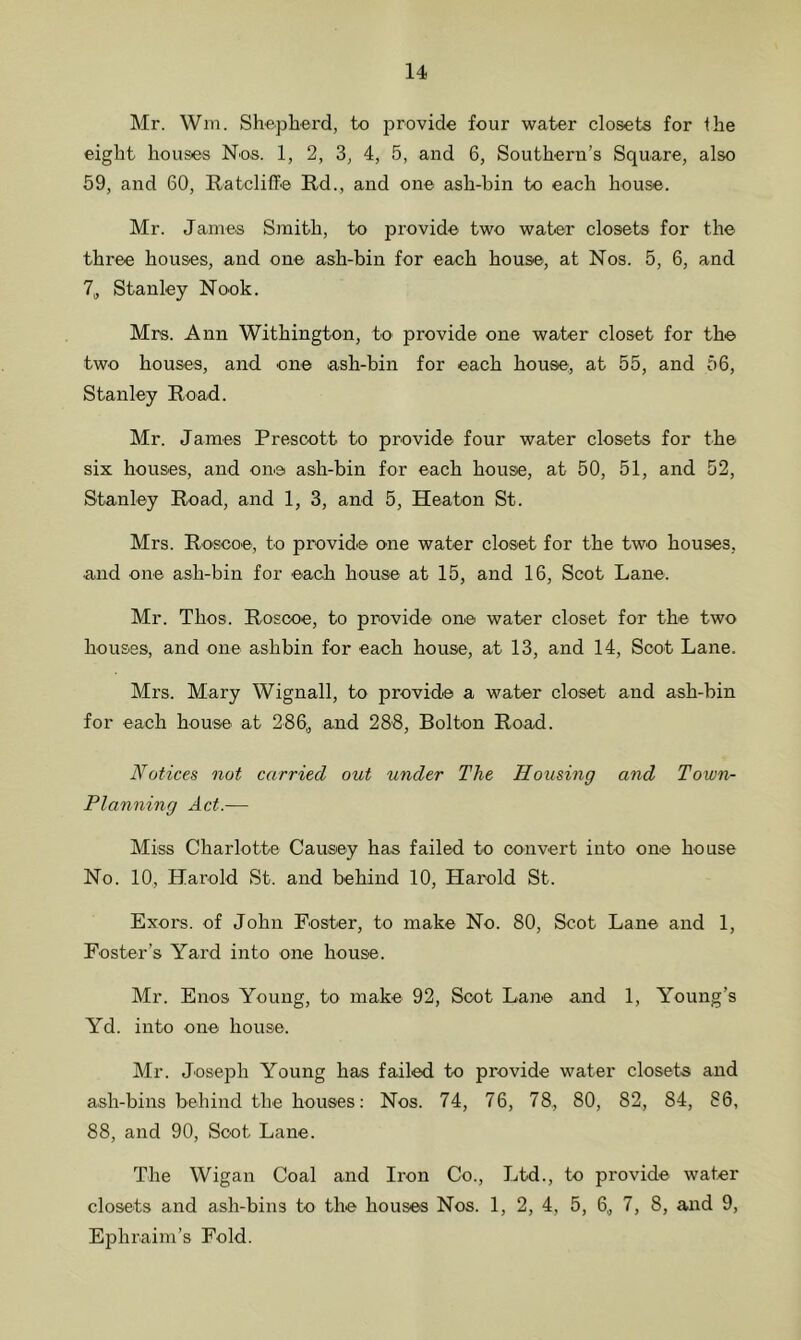 Mr. Wm. Shepherd, to provide four water closets for Ihe eight houses Nos. 1, 2, 3, 4, 5, and 6, Southern’s Square, also 59, and 60, Ratcliffe Rd., and one ash-bin to each house. Mr. James Smith, to provide two water closets for the three houses, and one ash-bin for each house, at Nos. 5, 6, and 7, Stanley Nook. Mrs. Ann Withington, to provide one water closet for the two houses, and one ash-bin for each house, at 55, and 56, Stanley Road. Mr. James Prescott to provide four water closets for the six houses, and one ash-bin for each house, at 50, 51, and 52, Stanley Road, and 1, 3, and 5, Heaton St. Mrs. Roscoe, to provide one water closet for the two houses, and one ash-bin for each house at 15, and 16, Scot Lane. Mr. Thos. Roscoe, to provide one water closet for the two houses, and one ashbin for each house, at 13, and 14, Soot Lane. Mrs. Mary Wignall, to provide a water closet and ash-bin for each house at 286„ and 288, Bolton Road. Notices not carried out under The Housing and Town- Planning Act.— Miss Charlotte Causey has failed to convert into one house No. 10, Harold St. and behind 10, Harold St. Exors. of John Foster, to make No. 80, Scot Lane and 1, Foster’s Yard into one house. Mr. Enos Young, to make 92, Soot Lane and 1, Young’s Yd. into one house. Mr. Joseph Young has failed to provide water closets and ash-bins behind the houses: Nos. 74, 76, 78, 80, 82, 84, 86, 88, and 90, Scot Lane. The Wigan Coal and Iron Co., Ltd., to provide water closets and ash-bins to the houses Nos. 1, 2, 4, 5, 6, 7, 8, and 9, Ephraim’s Fold.