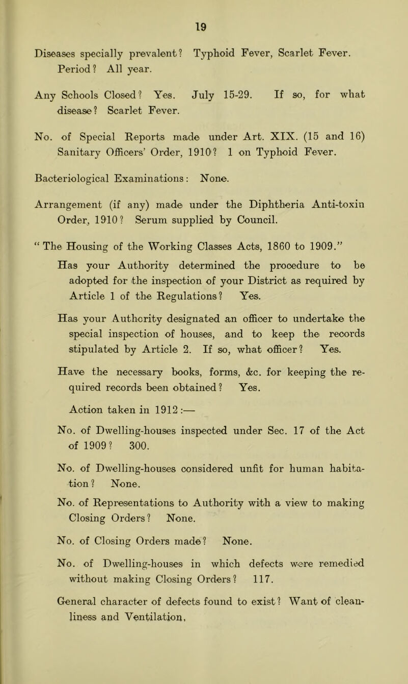 Diseases specially prevalent? Typhoid Fever, Scarlet Fever. Period ? All year. Any Schools Closed? Yes. July 15-29. If so, for what disease ? Scarlet Fever. No. of Special Reports made under Art. XIX. (15 and 16) Sanitary Officers’ Order, 1910? 1 on Typhoid Fever. Bacteriological Examinations: None. Arrangement (if any) made under the Diphtheria Anti-toxin Order, 1910? Serum supplied by Council. “ The Housing of the Working Classes Acts, 1860 to 1909.” Has your Authority determined the procedure to be adopted for the inspection of your District as required by Article 1 of the Regulations? Yes. Has your Authority designated an officer to undertake the special inspection of houses, and to keep the' records stipulated by Article 2. If so, what officer? Yes. Have the necessary books, forms, &c. for keeping the re- quired records been obtained? Yes. Action taken in 1912 :— No. of Dwelling-houses inspected under Sec. 17 of the Act of 1909? 300. No. of Dwelling-houses considered unfit for human habita- tion? None. No. of Representations to Authority with a view to making Closing Orders ? None. No. of Closing Orders made? None. No. of Dwelling-houses in which defects were remedied without making Closing Orders? 117. General character of defects found to exist ? Want of clean- liness and Ventilation,