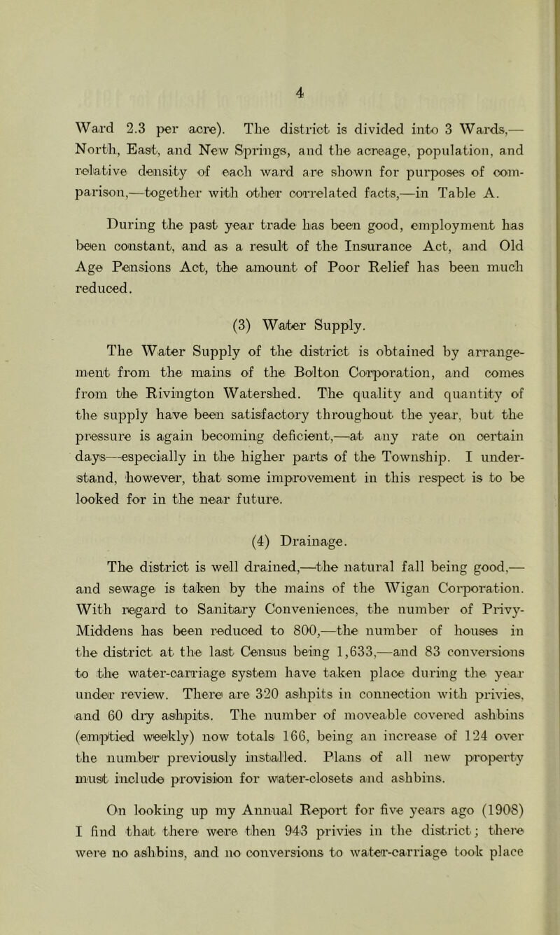 Ward 2.3 per acre). The district is divided into 3 Ward.s,— North, East, and New Spring®, and the acreage, population, and relative density of each ward are shown for pui'poses of com- parison,—together with other correlated facts,—in Table A. During the jaast year trade has been good, employment has been constant, and as a result of the Insoirance Act, and Old Age Pensions Act, the amount of Poor Relief has been much reduced. (3) Water Supply. The Water Supply of the district is obtained by arrange- ment from the mains of the Bolton CorjDoration, and comes from the Rivington Watershed. The quality and quantity of the supply have been satisfactory throughout the year, but the pressure is again beconiing deficient,—'at any rate on certain days—^especially in the higher parts of the Township. I under- stand, however, that some improvement iir this respect is to be looked for in the near future. (4) Drainage. The district is well drained,—the natural fall being good.— and sewage is taken by the mains of the Wigan Coi-poration. With regard to Sanitary Conveniences, the number of Privy- Middens has been reduced to 800,—the number of houses in the district at the last Census being 1,633,—and 83 convei-sions to the water-carriage systeim have taken place during the yeai' undeir review. Theie are 320 ashpits in connection with priries, 'and 60 dry ashpits. The number of moveable covered ashbins (€im|Aied weekly) now totals 166, being an increase of 124 over the number pieviously installed. Plans of all new propert'y must include provision for water-closets and ashbins. On looking up my Annual Report for five years ago (1908) I find thait there were then 94i3 privies in the dist.rict; thei'e were no ashbins, and no conversions to water-carriage took place