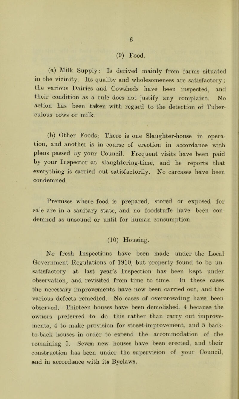 (9) Food. (a) Milk Supply: Is derived mainly from farms situated in the vicinity. Its quality and wholesomeness are satisfactory; the various Dairies and Cowsheds have been irrspected, and their condition as a rule does not justify any oomplaint. No action has been taken with regard t'O the detection of Tuber- culous cows or milk. (b) Other Foods: There is one Slaughter-Chouse in opera- tion, and another is in course of erection in accordance with plans passed by your Council. Frequent visits have been paid by your Inspector at slaughtering-time, and he reports that everything is carried out satisfactorily. No carcases have been oondemned. Premises where food is prepared, stored or exposed for sale are in a sanitary state, and no foodstuffs have been con- demned as unsound or unfit for human consumption. (10) Housing. No fresh Inspections have been made under the Local Govea-nment Regulations of 1910, but property found to be un- satisfactory ati last year’s Inspection has been kept under observation, and revisited from time to time. In these cases the necessary improveiments have now been carried out. and tlie various defects remedied. No cases of overerowding have been observed. Thirteen houses have' been demolished, 4 because the ownei'S jji’efei'red to^ do this rather than carry out improve- ments, 4 to make provision for street-improvement, and 5 back- to-back houses in order to extend the accommodation of the remaining 5. Seveoi new houses have been erected, and their construction has been under the supervision of your Council, and ill accordance with its Byelaws.