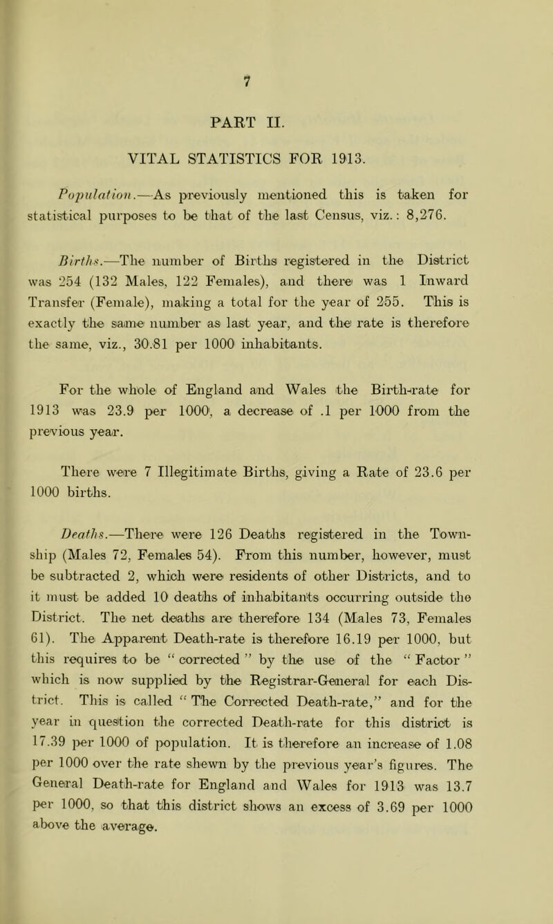 PART II. VITAL STATISTICS FOR 1913. Population.—As previously mentioned this is taken for statistical purposes to be that of the last Census, viz.: 8,276. Birth<.—The number of Birtha registe-red in the District was 254 (132 Males, 122 Females), and therei was 1 Inward Transfer (Female), making a total for the year of 255. This is exactly the saane number as last year, and the rate is therefore the same, viz., 30.81 per 1000 inhabitants. For the whole of England and Wales the Birth-irate for 1913 was 23.9 per 1000', a decrease of .1 per 1000 from the previous year. There were 7 Illegitimate Births, giving a Rate of 23.6 per 1000 births. Deaths.—There were 126 Deaths registered in the Town- ship (Males 72, Females 54). From this number, however, must be subtracted 2, which were residents of other Districts, and to it must be added 10 deaths of inhabitants ocourring outside' the District. The net deaths are tiher'efore 134 (Males 73, Females 61). The Apparent Death-rate is therefore 16.19 per 1000, but this requires to be “ corrected ” by tlie use of the “ Factor ” which is now supplied by the Registrar-Geaieral for each Dis- trict. This is called “ The Cori’ected Death-rate,” and for the year in quesition the corrected Death-rate for this district is 17.39 ]>er 1000 of population. It is theiefore an increase of 1.08 per 1000 over the rate shewn by the previous year’s figures. The General Death-rate for England and Wales for 1913 was 13.7 per 1000, so that this district shows an excess of 3.69 per 1000 above the average.