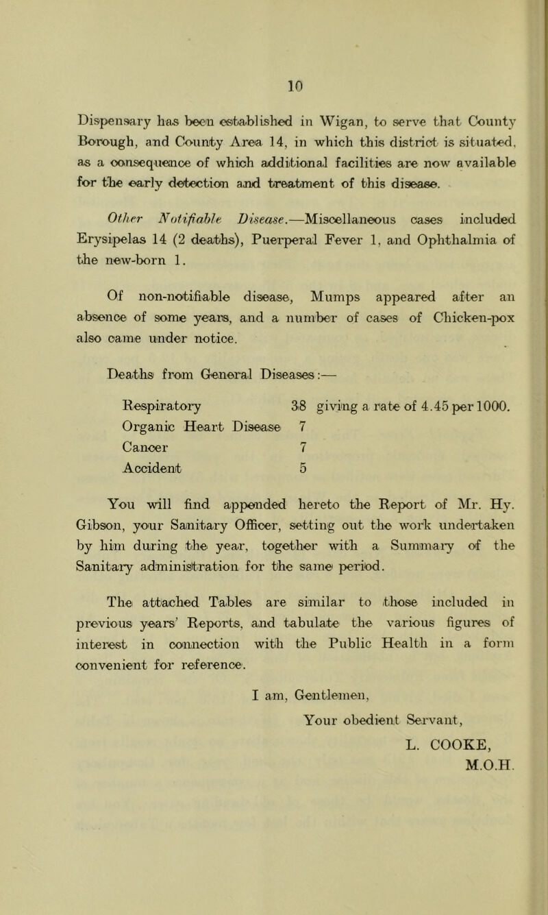 Dispensary has been csfeablished in Wigan, to serve that County Borough, and Counity Area 14, in which this district is situated, as a oonsequence of which axlditional facilities are now available for the early detection and treatment of this disease. Other Notifiable Disease.—Miscellaneous oases included Erysipelas 14 (2 deaths), Puei'peral Fever 1, and Ophthalmia of the new-born 1. Of non-notifiable disease. Mumps appeared after an absence of some years, and a number of cases of Cliicken-pox also came under notice. Deaths from General Diseases:— Respiratory 33 giving a rate of 4.45 per 1000. Organic Heart Disease 7 Cancer 7 Accident 5 You will find appended hereto the Report of Mr. Hy. Gibson, your Sanitary Officer, setting out the work undeataken by him during the year, together with a Sumanai'y of the Sanitary administration for the same period. The attached Tables are similar to those included in previous years’ Reports, and tabulate the various figures of interest in connection with the Public Health in a foimi convenient for reference’. I am. Gentlemen, Your obedient Servant, L. COOKE, M.O.H