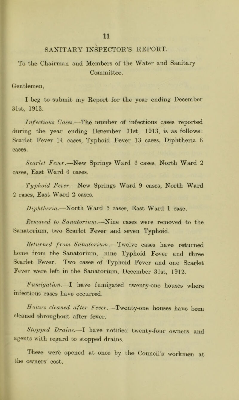 SANITARY INSPECTOR’S REPORT. To the Chairniiaii and Members of the Water and Saaiitaiy Committee. Gentlemen, I beg to submit my Report for the year ending December 31st, 1913. Infectious Cases.—The number of infectious cases reiported during the year ending December 31st, 1913, is as follows; Scarlet Fever 14 oases. Typhoid Fever 13 cases, Diphtheria 6 cases. Scarlet Fever.—New Springs Ward 6 cases. North Ward 2 cases, East Ward 6 oases. Typhoid Fever.—New Springs Ward 9 oases. North Ward 2 cases, East Ward 2 oases. Diphtheria.—North Ward 5 cases. East Ward 1 case. Removed to Sanatorium.—Nine cases were removed to the Sanatorium, two Scarlet Fever and seven Typhoid. Returned from Sanatorium.—Twelve oases have returned home from the Sanatorium, nine Typhoid Fever and three Scarlet Fever. Two oases of Typhoid Fever and one Scarlet Fever were left in the Sanatorium, Deoeinber 31st, 1912. Fumiyation.—I have fumigated twenity-one h^ouses where infectious cases have occurred. Houses cleaned after Fever.—Twenty-one houses have been cleaned throughout after fever. Stopped Drains.—I have notified twenty-four owners and agents with regard to stopped drains. Those were opened at once by the Council’s workmen at the owners’ cost.