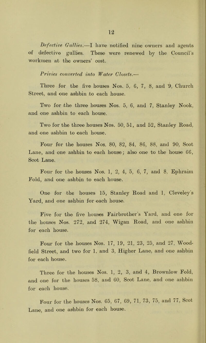t)('f>'ctive Gullies.—I have notified nine owners and agents of defective gullies. These were renewed by the Council’s workmen at the owners’ cost. Frivies converted into Water Closets.— Three for the five houses Nos. 5, 6, 7, 8, and 9, Church Street, and one ashbin to each house. Two for itlie three honses Nos. 5, 6, and 7, Stanley Nook, and one ashbin to each house. Two for tliC' three houses Nos. 50, 5-1, and 52, Stanley Road, and one asihbin to each house. Four for the houses Nos. 80, 82, 84, 86, 88, and 90, Scot Lane-, and one ashbin to each house; also one to the house 66, Soot Lane. Four for the- houses Nos. 1, 2, 4, 5, 6, 7, and 8, Ephraim Fold, and one ashbin to each house. One for -the houses 15, Stanley Road and 1, Cleveley's Yard, and -one ashbin for each house. Five for the five houses Fairbrot-her’s Yard, and one for the houses Nos. 272, and 274, Wigan Road, and one ashbin for each house. Four for the houses Nos. 17, 19, 24, 23, 25, and 27, Wood- field Street, and two for 1, and 3, Higher Lane, and one ashbin for each house. Three for the houses Nos. 1, 2, 3, and 4, Brownlow Fold, and one for the houses 58, and 60, Scot Lane, and one ashbin for each house. Four for the houses Nos. 65, 67, 69, 71, 73, 75, and 77, Scot Lane, and one ashbin for each house.