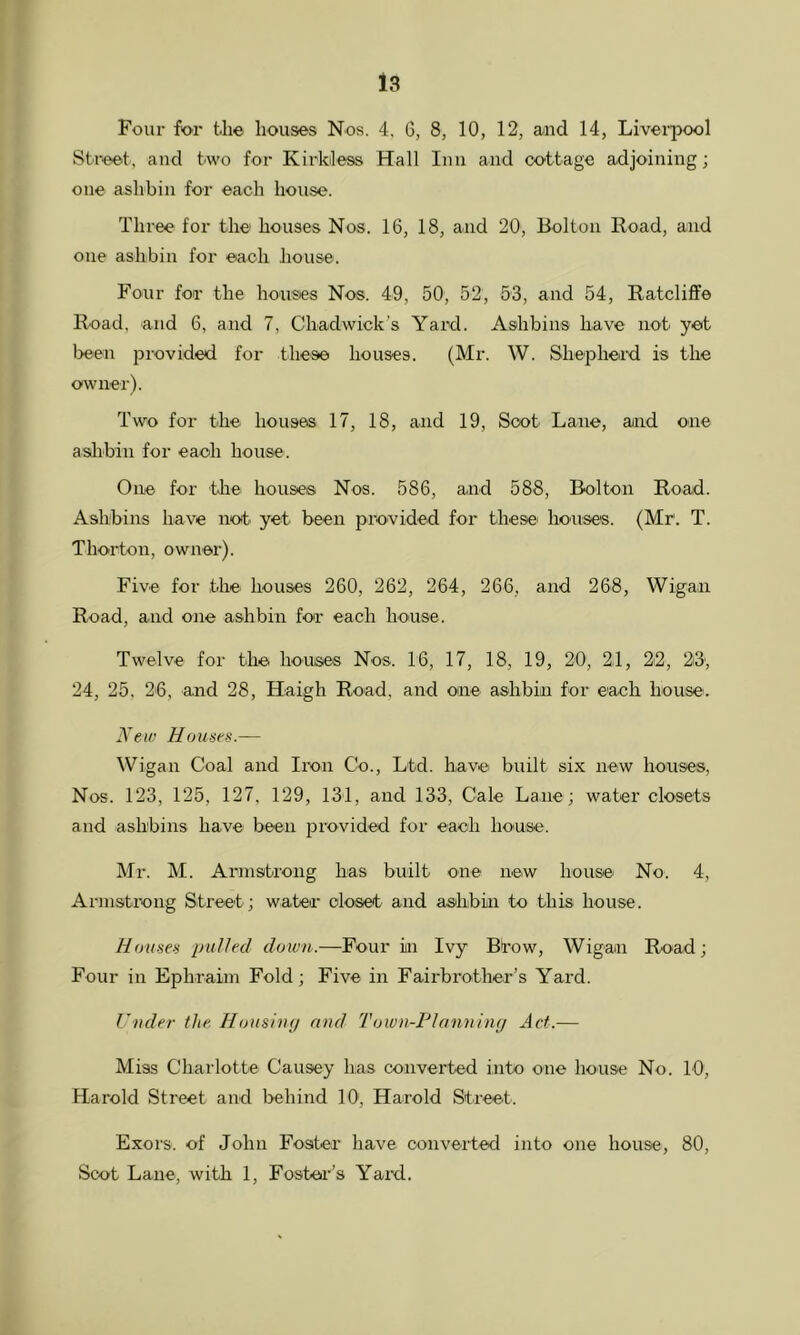 Four for the houses Nos. 4, 6, 8, 10, 12, and 14, Liverpool Street, and two for Kirldess Hall Inn and cottage adjoining; one ashbin for each house. Three for the houses Nos. 16, 18, and 20, Bolton Road, and one ashbin for each house. Four for the houses Nos. 49, 50, 52, 53, and 54, Ratcliffe Road, and 6, and 7, Chadwick’s Yard. Ashbins have not yet been provided for these houses. (Mr. W. Shepheid is the owner). Two for the houses 17, 18, and 19, Soot Lane, and one aslibin for each house. One for thei houses Nos. 586, and 588, Bolton Road. Ashbins have not yet been provided for these houses. (Mr. T. Thorton, owner). Five for the houses 260, 262, 264, 266, and 268, Wigan Road, and one ashbin for each house. Twelve for the houses Nos. 16, 17, 18, 19, 20, 24, 22, 23; 24, 25, 26, and 28, Haigh Road, and one ashbin for each house. New Houses.— Wigan Coal and Iron Co., Ltd. have built six new houses. Nos. 123, 125, 127, 129, 131, and 133, Cale Lane; water closets and ashbins have been provided for each house. Mr. M. Armstrong has built one new houses No. 4, Armstix)ng Street; water cloiset and ashbin to this house. Houses pulled down.—Four in Ivy Btow, Wigan Road; Four in Ephraim Fold; Five in Fairbrother’s Yard. Under the Hoiisiiip and Town-FIanniny Act.— Miss Charlotte Causey has converted into one house No. 10, Harold Street and behind 10, Harold Street. Exors. of John Foster have converted into one house, 80, Scot Lane, with 1, Fosbea’’s Yard.
