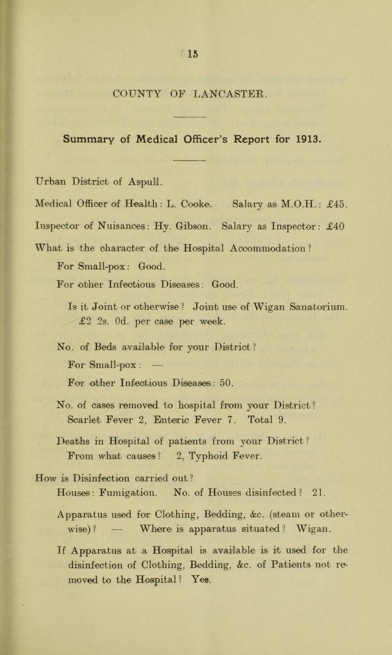 COUNTY OF LANOASTEB. Summary of Medical Officer’s Report for 1913. Urban District of AspuLl. Medical Officer of Health; L. Cooke. Salary as M.O.H.: £45. Inspector of Nuisanoes: Hy. Gibson. Salar};' as Inspector: £40 What is the character of the Hospital Accommodation'? For Small-pox: Good. For other Infectious Diseases: Good. Is it Joint or otherwise ? Joint use of Wigan Sanatorium. £2 2s. Od. i>er case }>er week. No. of Beds available' for your District? For Small-pox: — For other Infectious Diseases: 50. No. of cases removed to hospital from your District? Scarlet Fever 2, Enteric Fever 7. Total 9. Deaths in Hospital of patients from your District ? From what causes? 2, Typhoid Fever. How is Disinfection carried out? Houses: Fumigation. No. of Houses disinfected? 21. Apparatus used for Clothing, Bedding, &c. (steam or other- wise)? — Where is apparatus situated? Wigan. If Apparatus at a Hospital is available is it used for the disinfection of Clothing, Bedding, &c. of Patients not re- moved to the Hospital? Yes.