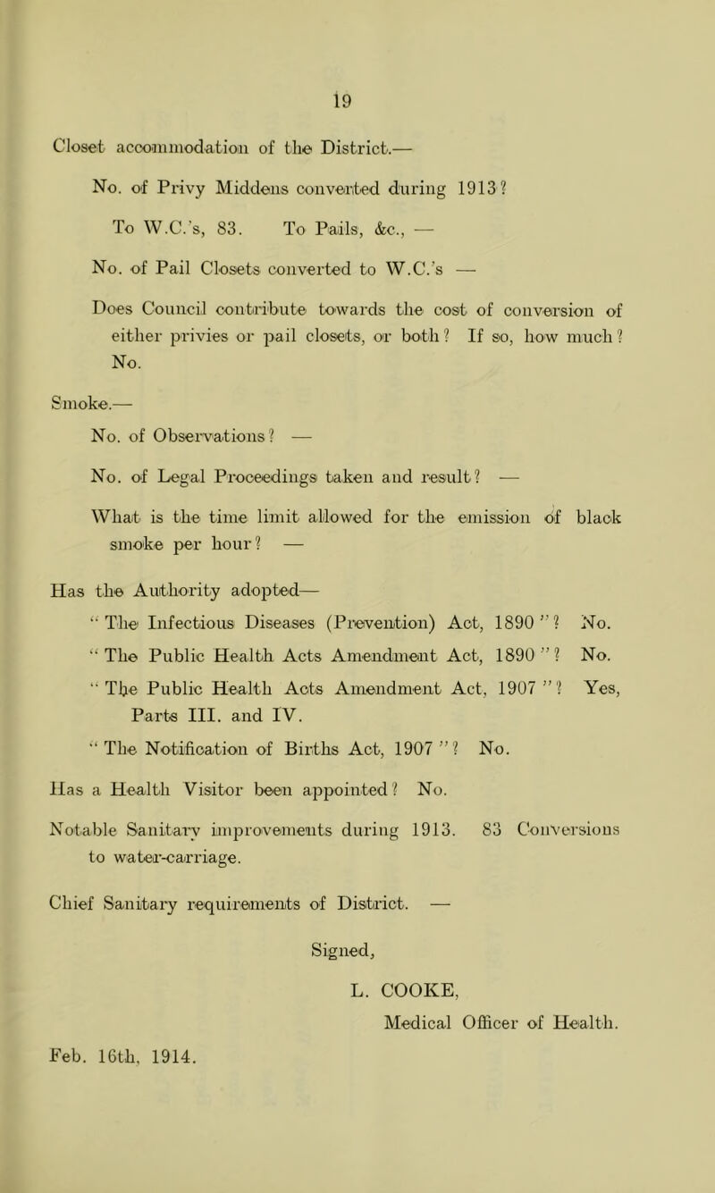 Closet acconuiiodatioii of the District.— No. of Privy Middens convert-ed during 1913 ? To W.C.'s, 83. To Pails, &c., — No. of Pail Closets converted to W.C.’s — Does Council contiri'bute towards tlie cost of conversion of either privies or pail closets, or both ? If so, how much ? No. Smoke.— No. of Obseiwations ? — No. of Legal Proceedings taken and result? — What is the time limit allowed for the emission of black smoke per hour? — Has the Authority adopted— ‘• The Infectious Diseases (Prevention) Act, 1890”? No. “The Public Health Acts Amendmeait Act, 1890 ”? No. “The Public Health Acts Amendment Act, 1907 ”? Yes, Parte III. and IV. The Notification of Births Act, 1907 ” ? No. Has a Health Visitor been a^Dpointed? No. Notable Sanitary improvements during 1913. 83 Conversions to water-carriage. Chief Sanitary requirednents of District. — Signed, Feb. 16th, 1914. L. COOKE, Medical Officer of Health.