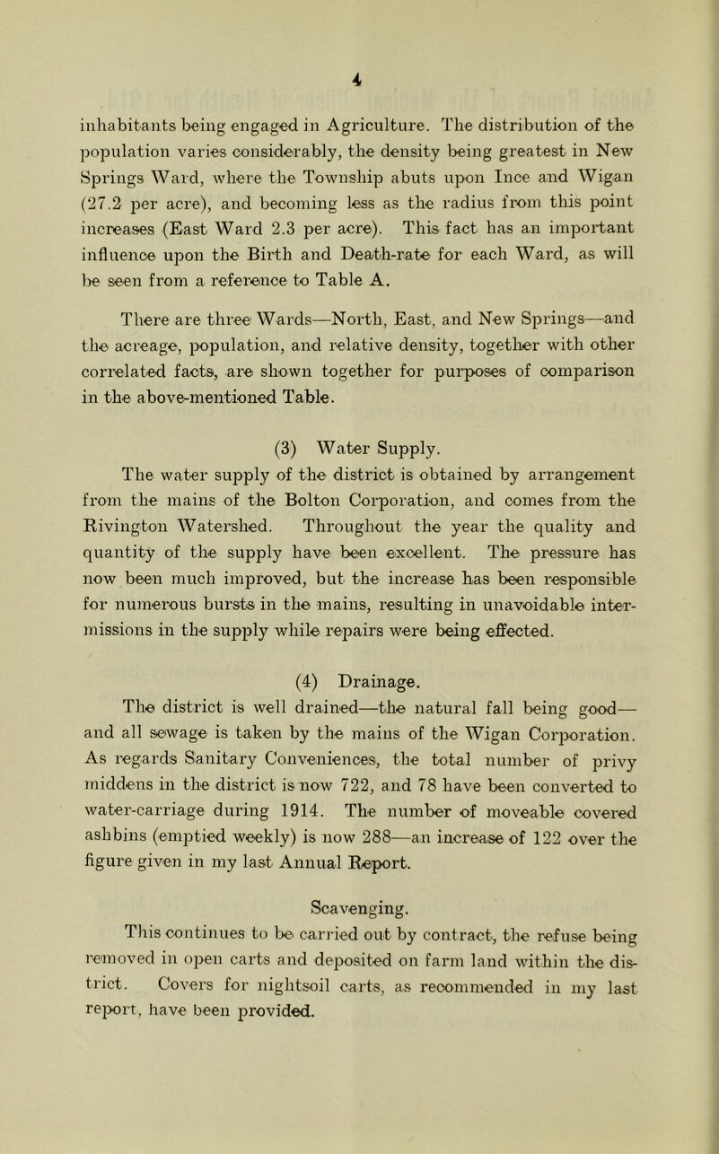 inhabitants being engaged in Agriculture. The distribution of the population varies considerably, the density being greatest in New Springs Ward, where the Township abuts upon luce and Wigan (27.2 per acre), and becoming less as the radius from this point increases (East Ward 2.3 per acre). This fact has an important influence upon the Birth and Death-rate for each Ward, as will be seen from a reference to Table A. There are three' Wards—North, East, and New Springs—and the acreage, population, and relative density, together with other correlated facts, .are shown together for purposes of comparison in the above-mentioned Table. (3) Water Supply. The water supply of the district is obtained by arrangement from the mains of the Bolton Corporation, and comes from the Rivington Watershed. Throughout the year the quality and quantity of the supply have been excellent. The pressure has now been much improved, but the increase has been responsible for numerous bursts in the mains, resulting in unavoidable inter- missions in the supply while' repairs were being effected. (4) Drainage. The district is well drained—the natural fall being good— and all sewage is taken by the mains of the Wigan Corporation. As regards Sanitary Conveniences, the total number of privy middens in the district is now 722, and 78 have been converted to water-carriage during 1914. The number of moveable covered ashbins (emptied weekly) is now 288—an increase of 122 over the figure given in my last Annual Report. Scavenging. This continues to be' carried out by contract, the refuse being removed in open carts and deposited on farm land within the dis- trict. Covers for nightsoil carts, as recommended in my last report, have been provided.