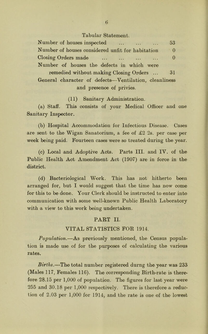 Tabular Statement. N umber of houses inspected ... ... ... 53 Number of houses considered unfit for habitation 0 Closing Orders made ... ... ... ... 0 Number of houses the defects in which were remedied without making Closing Orders ... 31 General character of defects—Ventilation, cleanliness and presence of privies. (11) Sanitary Administration. (a) Staff. This consists of your Medical Officer and one Sanitary Inspector. (b) Hospital Accommodation for Infectious Disease. Cases are sent to the Wigan Sanatorium, a fee of £2 2s. per case per week being paid. Fourteen cases were so treated during the year. (c) Local and Adoptive Acts. Parts III. and IV. of the Public Health Act Amendment Act (1907) are in force in the district. (d) Bacteriological Work. This has not hitherto been arranged for, but I would suggest that the time has now come for this to be done. Your Clerk should be instructed to enter into communication with some well-known Public Health Laboratory with a view to this work being undertaken. PART II. VITAL STATISTICS FOR 1914. Population.—As previously mentioned, the Census popula- tion is made use of for the purposes of calculating the various rates. Births.—The total number registered durng the year was 233 (Males 117, Females 116). The corresponding Birth-rate is there- fore 28.15 per 1,000 of population. The figures for last year were 255 and 30.18 per 1,000 respectively. There is therefore a reduc- tion of 2.03 per 1,000 for 1914, and the rate is one of the lowest