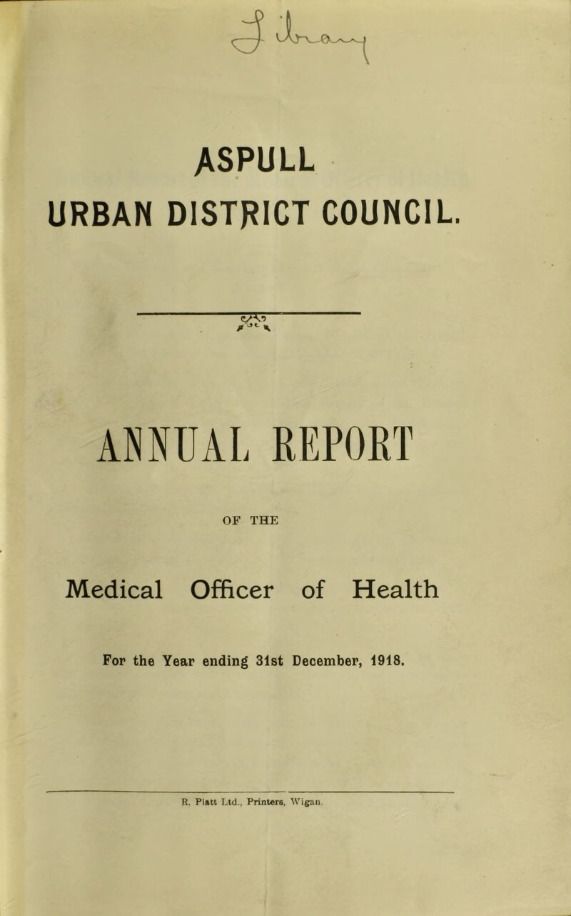 ASPULL URBAN DISTRICT COUNCIL. ANNUAL REPORT OF THE Medical Officer of Health For the Year ending 31st December, 1918. R. Platt Ltd., Printers, Wigan.