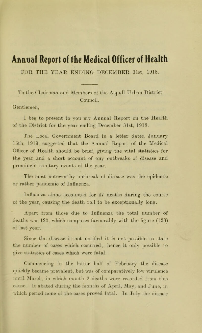 Annual Report of the Medical Officer of Health FOR THE YEAR ENDING DECEMBER 31st, 1918. To the Chairman and Members of the Aspnll Urban District Council. Gentlemen, I beg to present to you my Annual Report on the Health of the District for the year ending December 31st, 1918. The Local Government Board in a letter dated January 16th, 1919, suggested that the Annual Report of the Medical Officer of Health should be brief, giving the vital statistics for the year and a short account of any outbreaks of disease and prominent sanitary events of the year. The most noteworthy outbreak of disease was the epidemic or rather pandemic of Influenza. Influenza alone accounted for 47 deaths during the course of the year, causing the death roll to be exceptionally long. Apart from those due to Influenza the total number of deaths was 122, which compares favourably with the figure (123) of last year. Since the disease is not notified it is not possible to state the number of cases which occurred; hence it only possible to give statistics of cases which were fatal. Commencing in the latter half of February the disease quickly became prevalent, but was of comparatively low virulence until March, in which month 2 deaths were recorded from this cause, ft abated during the months of April, May, and June, in which period none of the cases proved fatal. In July the disease