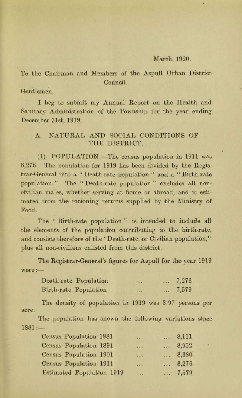 March, 1920. To the Chairman and Membeirs of the Aspull Urban District Council. Gentlemen, I beg to submit my Annual Report on the Health and Sanitary Administration of the Townsliip for the year ending December 31st, 1919. A. NATURAI. AND SOCIAL CONDITIONS OF THE DISTRICT. (1). POPULATION.—The census population in 1911 was 8,276. The population for 1919 has been divided by the Regis- trar-General into a “ Death-rate population ” and a “ Birth-rate population.” The “Death-rate population” excludes all non- civilian males, whether serving at home or abroad, and is esti- mated from the- rationing returns supplied by the Ministry of Food. The “ Birtli-rate population ” is intended to include all the elements of the population contributing to the birth-rate, and consists therefore of the “Death-rate, or Civilian population,” plus all non-civilians enlisted from this district. The Registrar-General’s figures for Aspull for the year 1919 were:— Death-rate Population ... ... 7,276 Birth-rate Population ... ... 7,579 The density of population in 1919 was 3.97 persons per acre. The population has shown the following variations since 1881 Census Population 1881 ... ... 8,111 Census Population 1891 ... ... 8,952 Census Population 1901 ... ... 8,380' Census Population 1911 ... ... 8,276 Estimated Population 1919 ... ... 7,579