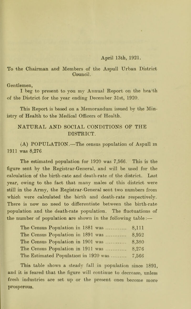 April 13th, 1921. To the Chaiimaii and Members of the Aapnll Urban District Council. Gentlemen, I beg to present to you my Annual Report on the headh of the District for the year ending December 31st, 1920'. This Report is based on a Memorandum issued by the Min- istiy of Health to the Medical Officers of Health. NATURAL AND SOCIAL CONDITIONS OF THE DISTRICT. (A) POPULATION.—The census population of Aspull in 1911 was 8,276 The estimated population for 1920 was 7,566. This is the figure sent by the Registrar-General, and will be used for the calculation of the birth-rate and death-rate of the district. Last year, owing to the fact that many males of this district were still in the Army, the Registrar-General sent two numbers from which were calculated the birth and death-rate respectively. There is now no need to differentiate between the birth-rate population and the death-rate population. The fluctuations of the number of population are shown in the following table:— The Census Population in 1881 was 8,111 The Census Population in 1891 was 8,952 The Census Population in 1901 was 8,380 The Census Population in 1911 was 8,276 The Estimated Population in 1920' was 7,566 This table shows a steady fall in population since 1891, and it is feared that the figure will continue to decrease, unless fresh industries are set up or the present ones become more prosperous.