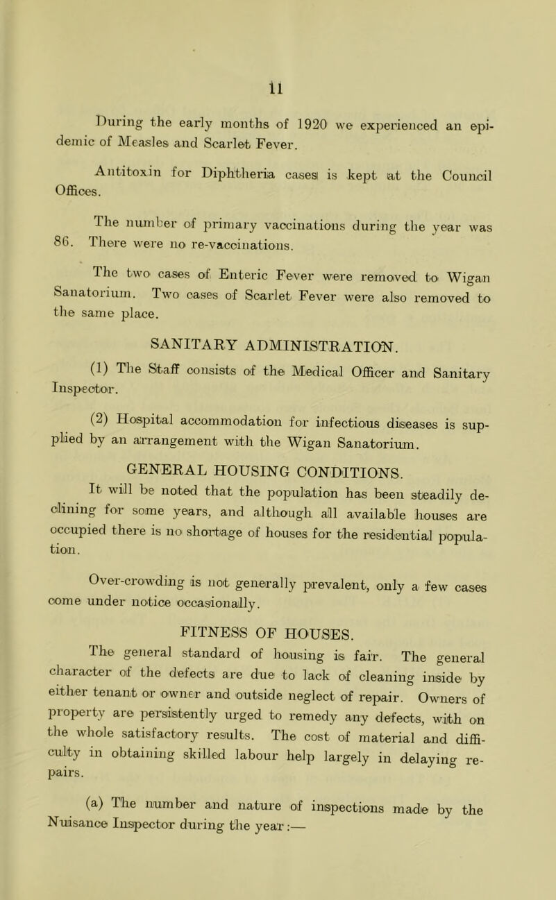 During the early months of 1920 we experienced an epi- demic of Measles and Scarlet Fever. Antitoxin for Diphtheida casesi is kept lat the Council Offices. The number of primary vaccinations during the year was 86. There were no re-vaccinations. The two cases of. Enteric Fever were removed to Wigan Sanatorium. Two cases of Scarlet Fever were also removed to the same place. SANITARY ADMINISTRATION. (1) The Staff consists of the Medical Officer and Sanitary Inspector. (2) Hospital accommodation for infectio'US diseases is sup- plied by an arrangement with the Wigan Sanatorium. GENERAL HOUSING CONDITIONS. It will be noted that the population has been steadily de- clining for some years, and although all available houses are occupied there is no shortage of houses for the residential popula- tion . Over-crowding is not generally prevalent, only a few cases come under notice occasionally. FITNESS OF HOUSES. The general standard of housing is fair. The general character of the defects are due to lack of cleaning inside by either tenant or owner and outside neglect of repair. Owners of property are persistently urged to remedy any defects, with on the whole satisfactory results. The cost of material and diffi- culty in obtaining skilled labour help largely in delaying re- pairs. (a) The number and nature of inspections made by the Nuisance Inspector during the year;—