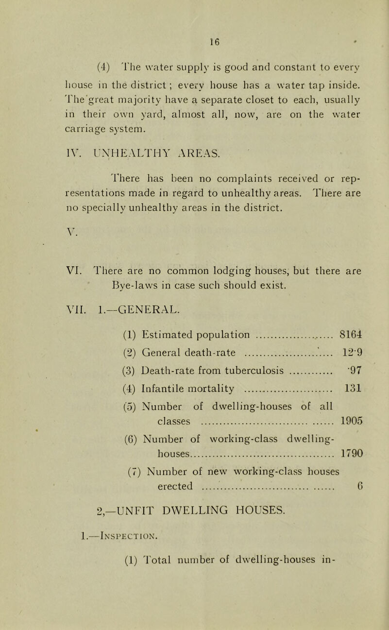 (4) 'I'he water supply is good and constant to every liouse in the district; every house has a water tap inside. 'I'he'great majority have a separate closet to each, usually in their own yard, almost all, now, are on the water carriage system. \y. I’-XHEALTHY AREAS. riiere has been no complaints received or rep- resentations made in regard to unhealthy areas. There are no specially unhealthy areas in the district. VI. There are no common lodging houses, but there are Bye-laws in case such should exist. VII. 1.—GENERAL. (1) Estimated population 8164 (2) General death-rate '.... 12’9 (3) Death-rate from tuberculosis ‘97 (4) Infantile mortality 131 (5) Number of dwelling-houses of all classes 1905 (6) Number of working-class dwelling- houses 1790 (7) Number of new working-class houses erected 0 2,—UNFIT DWELLING HOUSES. I.—Inspection. (I) 4'otal number of dwelling-houses in-