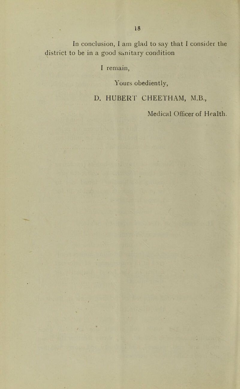 In conclusion, 1 am glad to say that 1 consider the district to be in a good sanitary condition I remain, Yours obediently, D. HUBERl' CHEETHAM, iM.B., Medical Officer of Health.