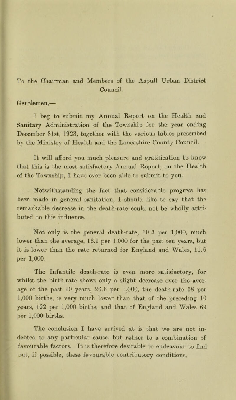 To the Cliairman and Members of the Aspull Urban District Coamcil. Gentlemen,— I beg to submit my Annual Report on the Health and Sanitary Administration of the Township for the year ending December 31st, 1923, together with the various tables prescribed by the Ministry of Health and the Lancashire County Council. It will afford you much pleasure and gratification to know that this is the most satisfactory Annual Report, on the Health of the Township, I have ever been able to submit to you. Notwithstanding the fact that considerable progress has been made in general sanitation, I should like to say that the remarkable decrease in the death-rate could not be wholly attri- buted to this influence. Not only is the general death-rate, 10.3 per 1,000, much lower than the average, 16.1 per 1,000' for the past ten years, but it is lower than the rate returned for England and Wales, 11.6 per 1,000. The Infantile daath-rabe is even more satisfactory, for whilst the birth-rate show's only a slight decrease over the aver- age of the past 10 years, 26.6 per 1,000, the death-rate 58 per 1,000 births, is very much lower than that of the preceding 10 years, 122 per 1,000 births, and that of England and Wales 69 per 1,000 births. The conclusion I have arrived at is that we are not in- debted to any particular cause, but rather to a combination of favourable factors. It is therefore desirable to endeavour to find out, if possible, these favourable contributory conditions.