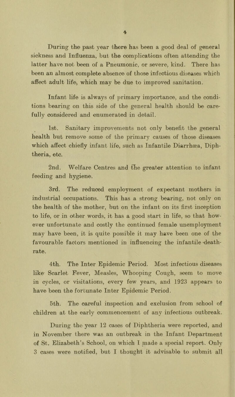 During th© past year there has been a good deal of general sickness and Influenza, but the complications often attending the latter have no'b been of a Pneumonic, or severe, kind. There has been an almost complete absence of those infectious diseases which affect adult life/, which may be due to improved sanitation. Infant life is always of primary importance, and the condi- tions bearing on this side of the general health should be care- fully considered and enumerated in detail. 1st. Sanitary improvements not only benefit the general health but remove some of the primary causes of those diseases which affect chiefly infant life, such as Infantile Diarrhoea, Diph- theria, etc. 2nd. Welfare Centres and the greater attention to infant feeding and hygiene. 3rd. The reduced employment of expectant mothers in industrial occupations. This has a strong bearing, not only on the health of the/ mother, but on the infant on its first inception to life, or in o>ther words, it has a good start in life, so that how- ever unfortunate and costly the continued female unemployment may have been, it is quite possible it may have been one of the favourable factors mentioned in influencing the infantile -death- rate. 4th. The Inter Epidemic Period. Most infectious diseases like Scarlet Fever, Measles, Whooping Cough, seem to move in cycles, or visitations, every few years, and 1923 appears to have been the fortunate Inter Epidemic Period. 5th. The careful inspection and exclusion from school of children at the early commencement of any infectious outbreak. During the year 12 cases of Diphtheria were reported, and in November there was an outbreak in the Infant Department of St. Elizabeth’s School, on which I made a special report. Onlv 3 cases were notified, but I thought it advisable to submit all