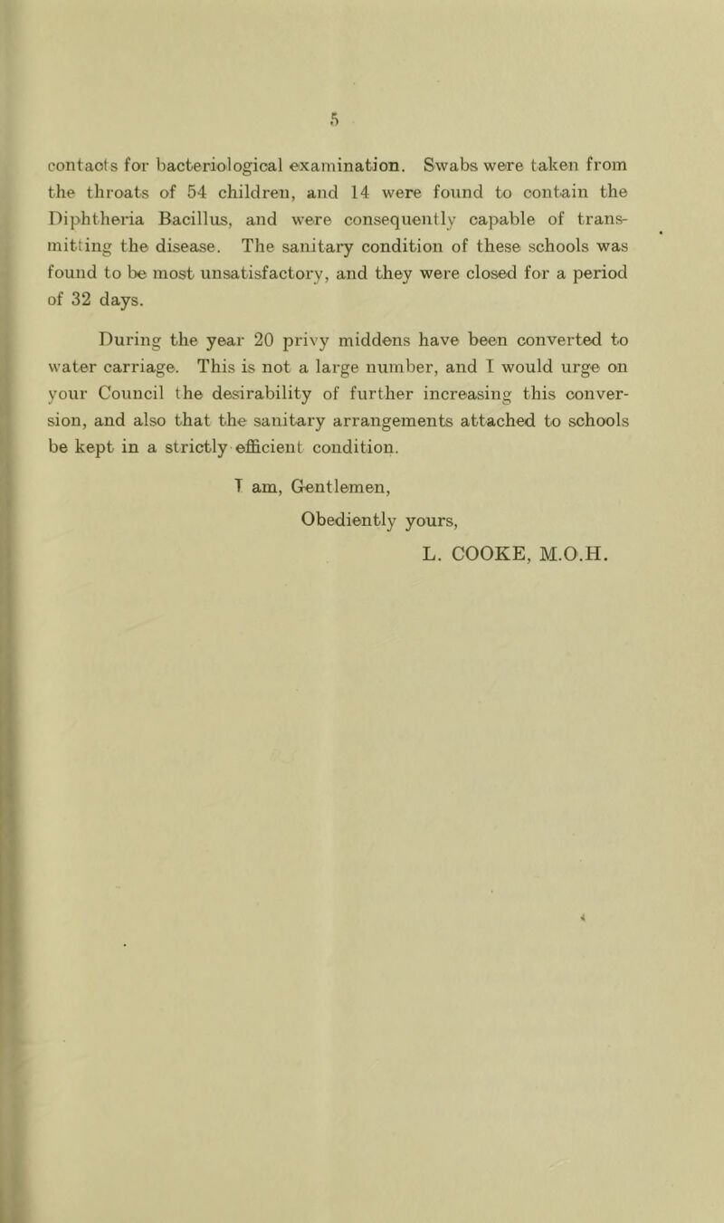 contacts for bacteriological examination. Swabs were taken from the throats of 54 children, and 14 were found to contain the Diphtheria Bacillus, and were consequently capable of trans- mitting the disease. The sanitary condition of these schools was found to be most unsatisfactory, and they were closed for a period of 32 days. During the year 20 privy middens have been converted to water carriage. This is not a large number, and T would urge on your Council the desirability of further increasing this conver- sion, and also that the sanitary arrangements attached to schools be kept in a strictly efficient condition. T am. Gentlemen, Obediently yours, L. COOKE, M.O.H.