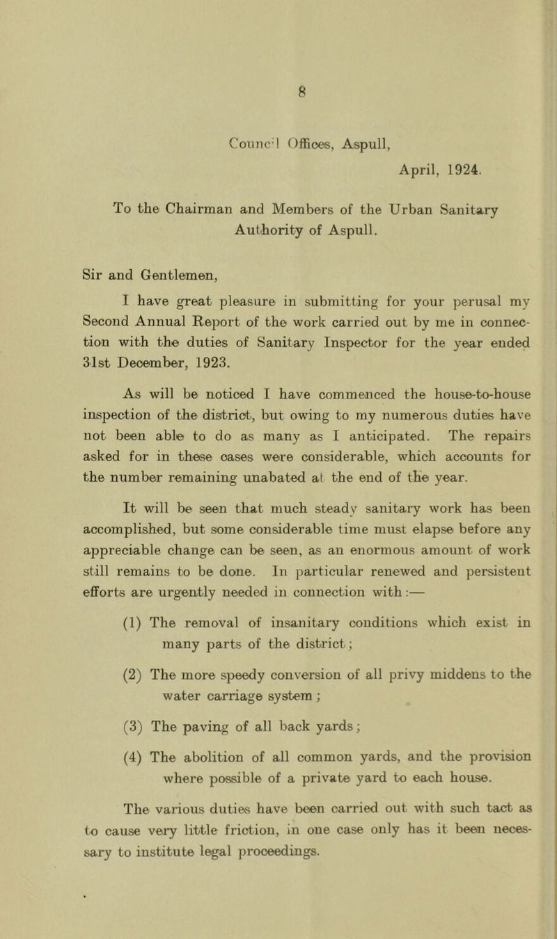 Counc^ Offices, Aspull, April, 1924. To the Chairman and Members of the Urban Sanitary Authority of Aspull. Sir and Gentlemen, I have great pleasure in submitting for your perusal my Second Annual Report of the work carried out by me in connec- tion with the duties of Sanitary Inspector for the year ended 31st December, 1923. As will be noticed I have commenced the house-to-house inspection of the district, but owing to my numerous duties have not been able to do as many as I anticipated. The repairs asked for in these oases were considerable, which accounts for the number remaining unabated at the end of the year. It will be seen that much steady sanitary work has been accomplished, but some considerable time must elapse before any appreciable change can be seen, as an enoinnous amount of work still remains to be done. In particular renewed and persistent eflForts are urgently needed in connection with:— (1) The removal of insanitary conditions which exist in many parts of the district; (2) The more speedy conversion of all privy middens to the water carriage system; (3) The paving of all back yards; (4) The abolition of all common yards, and the provision where possible of a private yard to each house. The various duties have been carried out with such tact as <o cause very little friction, in one case only has it been neces- sary to institute legal proceedings.