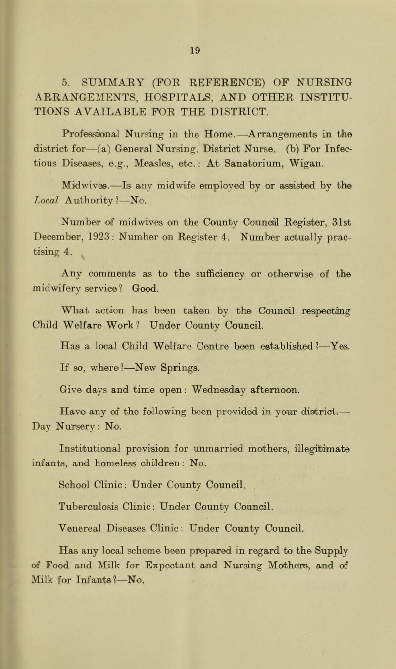 5. SUMMARY (FOR REFERENCE) OF NURSING ARRANGEMENTS, HOSPITAUS, AND OTHER INSTITU- TIONS AVAILABLE FOR THE DISTRICT. Professional Nursing in the Home.—Arrangements in the district for—(a) General Nursing. District Nurse, (b) For Infec- tious Diseases, e.g., Measles, etc.; At Sanatorium, Wigan. Midwives.—Is anv midwife employed by or assisted by the Local Authority ?—No. Number of midwives on the County Councdil Register, 31st December, 1923: Number on Register 4. Number actually prac- tising 4. Any comments as to the sufficiency or otherwise of the midwifery service? Good. What action has been taken by the Council respeotilng Child Welfare Work? Under County Council. Has a local Child Welfare Centre been established?—Yes. If so, where?—New Springs. Give days and time open: Wednesday afternoon. Have any of the following been provided in your district..— Day Nursery: No. Institutional provision for unmarried mothers, illegitilmate infants, a.nd homeless children : No. School Clinic: Under County Council. Tuberculosis Clinic: Under County Council. Venereal Diseases Clinic: Under County Council. Has any local scheme been prepared in regard to the Supply of Food a.nd Milk for Expectant and Nursing Mothers, and of Milk for Infante?—No,