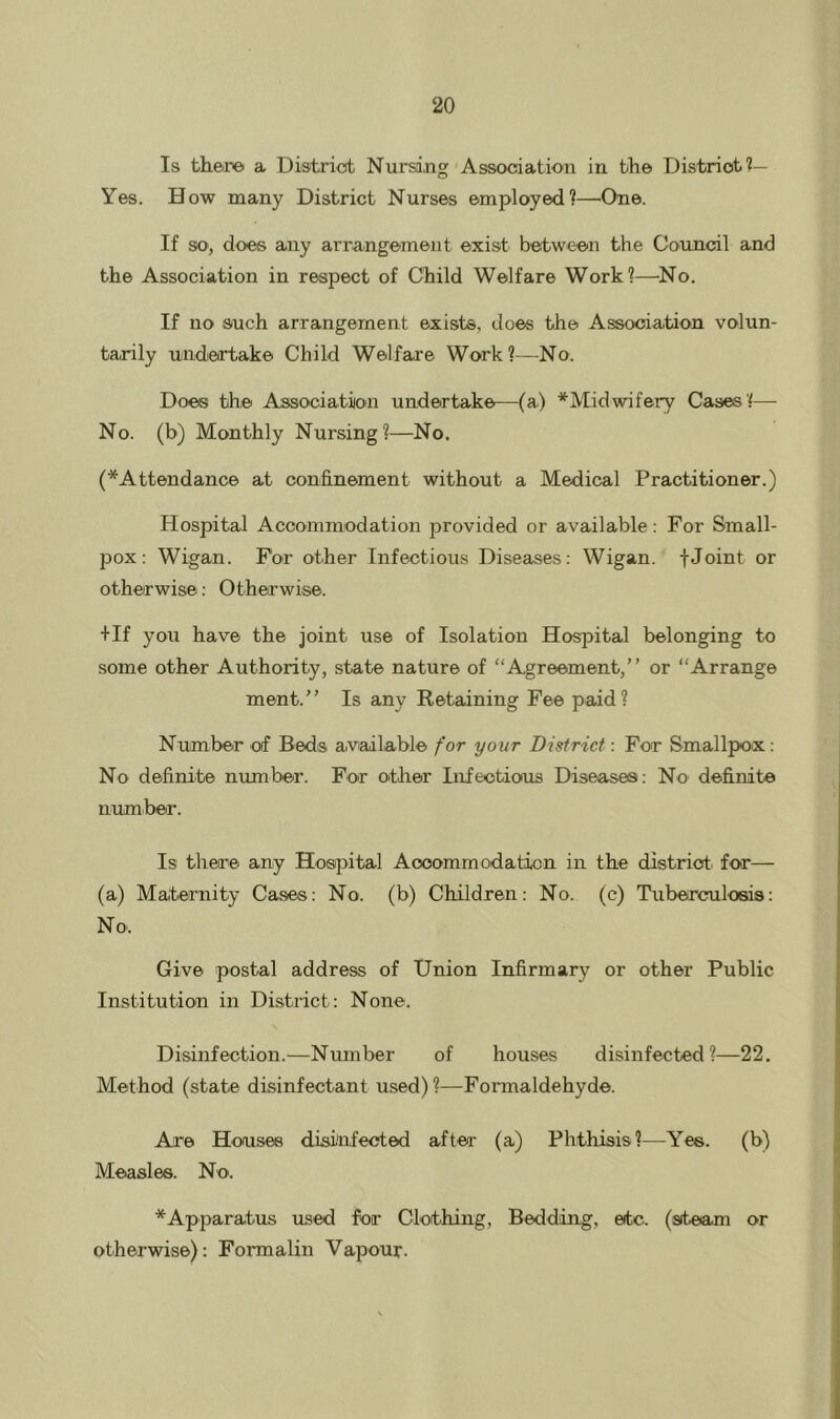 Is theiTO a Distriot Nursing Assocdation in the District?— Yes. How many District Nurses employed?—^One. If so, does any arrangement exist between the Council and the Association in respect of Child Welfare Work?—^No. If no such arrangement exists, does the Association volun- tarily undertake Child Welfare Work?—No. Does the Association undertake—(a) ^Midwifery Cases?— No. (b) Monthly Nursing?—No. (*Attendance at confinement without a Medical Practitioner.) Hospital Acconimodation provided or available: For Small- pox: Wigan. For other Infectious Diseases: Wigan, fJoint or otherwise: Otherwise. +If you have the joint use of Isolation Hospital belonging to some other Authority, state nature of Agreement,” or “Arrange ment.” Is any Eetaining Fee paid? Number of Bedis available for your District: For Smallpox: No definite number. For other Infectious Diseases: No definite number. Is there any Hospital Accommodation in the distriot. for— (a) Maternity Cases: No. (b) Children: No. (c) Tuberculosis: No. Give postal address of Union Infirmary or other Public Institution in District: None. Disinfection.—Number of houses disinfected?—22. Method (state disinfectant used)?—Formaldehyde. Are Houses disinfected after (a) Phthisis?—Yes. (b) Measles. No. *Apparatus used for Clothing, Bedding, etc. (steam or otherwise): Formalin Vapour.