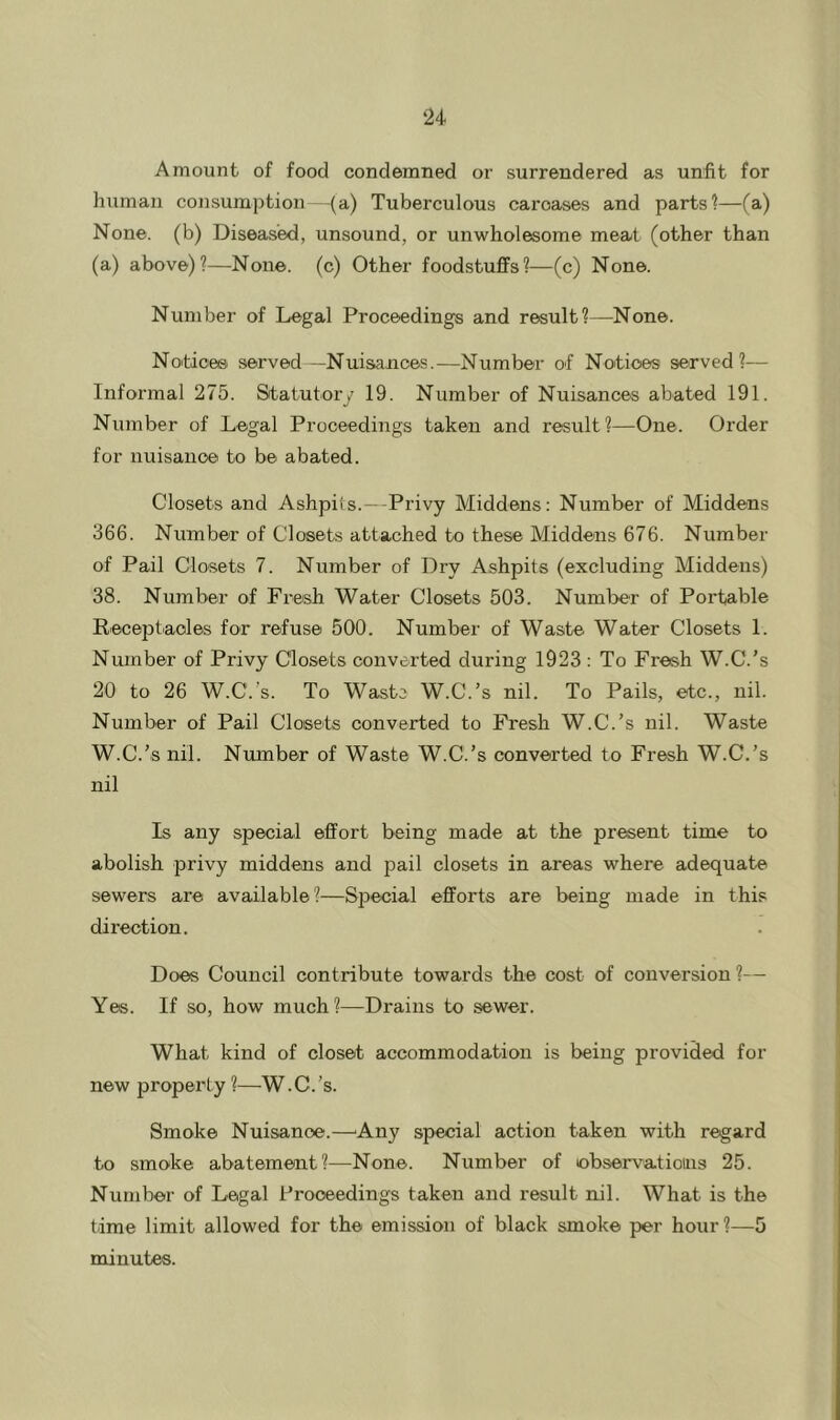 ‘24 Amount of food condemned or surrendered as unfit for human consumption (a) Tuberculous carcases and parts?—(a) None, (b) Diseased, unsound, or unwholesome meat (other than (a) above)?—None, (c) Other foodstuflfs?—(c) None. Number of Legal Proceedings and result?—None. Notices served —Nuisances.—Number of Notices served?— Informal 275. Statutory 19. Number of Nuisances abated 191. Number of Legal Proceedings taken and result?—One. Order for nuisance to be abated. Closets and Ashpiis.—-Privy Middens; Number of Middens 366. Number of Closets attached to these Middens 676. Number of Pail Closets 7. Number of Dry Ashpits (excluding Middens) 38. Number of Fresh Water Closets 503. Number of Portable Receptiaoles for refuse 500. Number of Waste Water Closets 1. Number of Privy Closets converted during 1923 : To Fresh W.C.’s 20 to 26 W.C.’s. To Waste W.C.’s nil. To Pails, etc., nil. Number of Pail Closets converted to Fresh W.C.’s nil. Waste W.C.’s nil. Number of Waste W.C.’s converted to Fresh W.C.’s nil Is any special effort being made at the present time to abolish privy middens and pail closets in areas where adequate sewers are available?—Special efforts are being made in this direction. Does Council contribute towards the cost of conversion?— Yes. If so, how much?—Drains to sewer. What kind of closet accommodation is being provided for new property ?—W.C.’s. Smoke Nuisance.—'Any special action taken with regard to smoke abatement?—None. Number of ebservatioius 25. Number of Legal Proceedings taken and result nil. What is the time limit allowed for the emission of black smoke per hour ?—5 minutes.