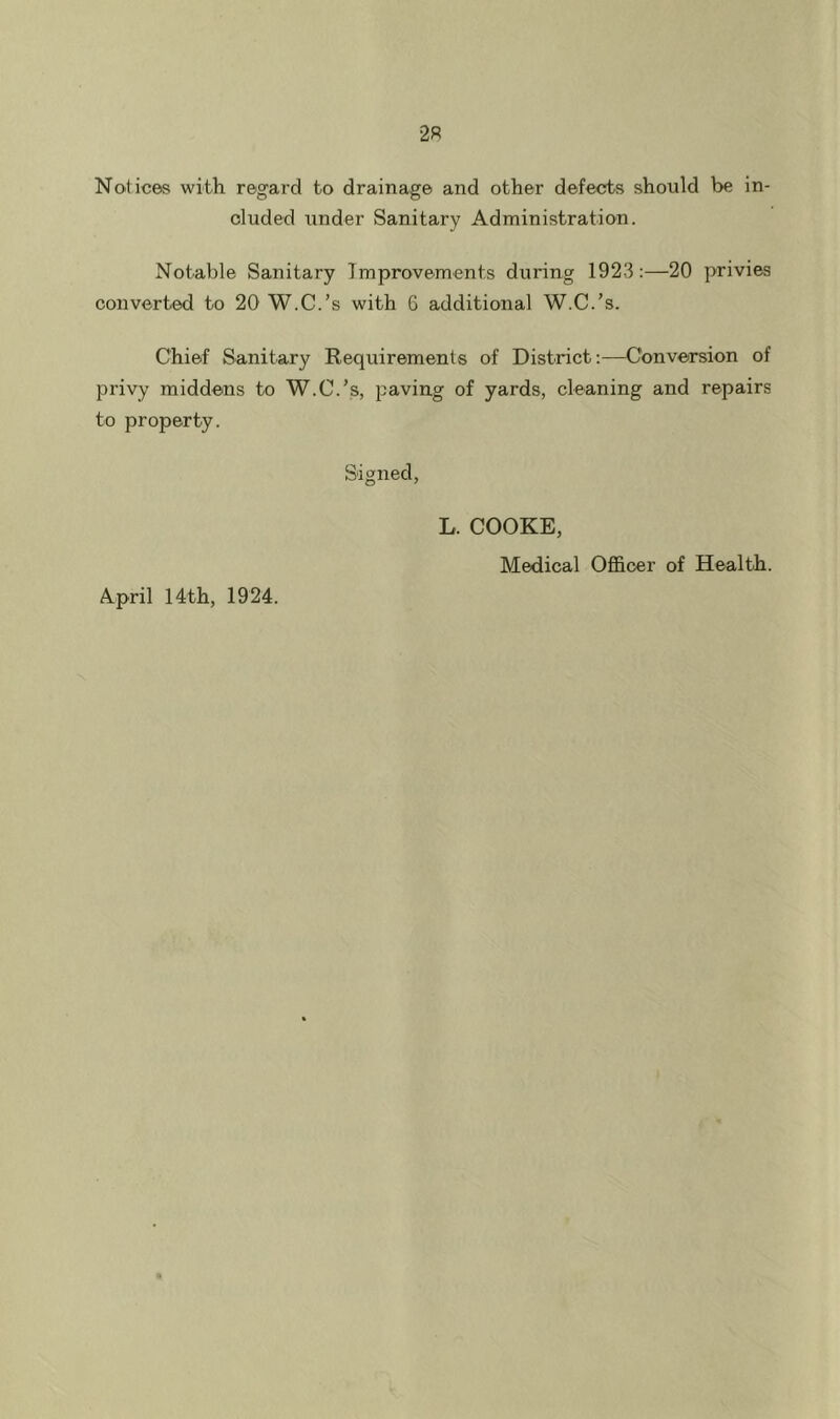 Notices with regard to drainage and other defects should be in- cluded under Sanitary Administration. Notable Sanitary Improvements during 1923;—20 privies converted to 20 W.C.’s with 6 additional W.C.’s. Chief Sanitary Requirements of District —Conversion of privy middens to W.C.’s, paving of yards, cleaning and repairs to property. Signed, L. COOKE, Medical Ofl&oer of Health. April 14th, 1924.