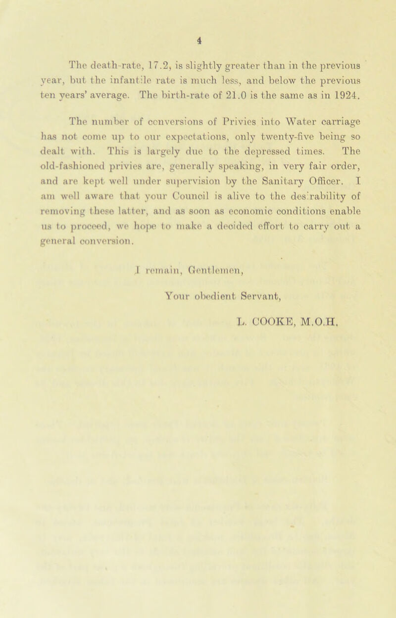 The death rate, 17.2, is slightly greater than in the previous year, but the infantile rate is much less, and below the previous ten years’ average. The birth-rate of 21.0 is the same as in 1924. The number of conversions of Privies into Water carriage has not come up to our expectations, only twenty-five being so dealt with. This is largely due to the depressed times. The old-fashioned privies are, generally speaking, in very fair order, and are kept well under supervision by the Sanitary Officer. I am well aware that your Council is alive to the desirability of removing these latter, and as soon as economic conditions enable us to proceed, we hojx' to make a decided effort to carry out a general conversion. .1 remain, Gentlemen, Your obedient Servant, L. COOKE, M.O.H,
