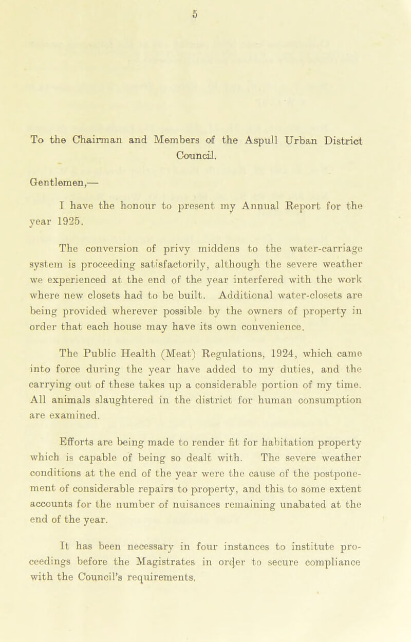 To the Chairman and Members of the Aspull Urban District Council. Gentlemen,— I have the honour to present my Annual Report for the year 1925. The conversion of privy middens to the water-carriage system is proceeding satisfactorily, although the severe weather we experienced at the end of the year interfered with the work where new closets had to be built. Additional water-closets are being provided wherever possible by the owners of property in order that each house may have its own convenience. The Public Health (Meat) Regulations, 1924, which came into force during the year have added to my duties, and the carrying out of these takes up a considerable portion of my time. All animals slaughtered in the district for human consumption are examined. Efforts are being made to render fit for habitation property which is capable of being so dealt with. The severe weather conditions at the end of the year were the cause of the postpone- ment of considerable repairs to property, and this to some extent accounts for the number of nuisances remaining unabated at the end of the year. It has been necessary in four instances to institute pro- ceedings before the Magistrates in orcjer to secure compliance with the Council’s requirements.