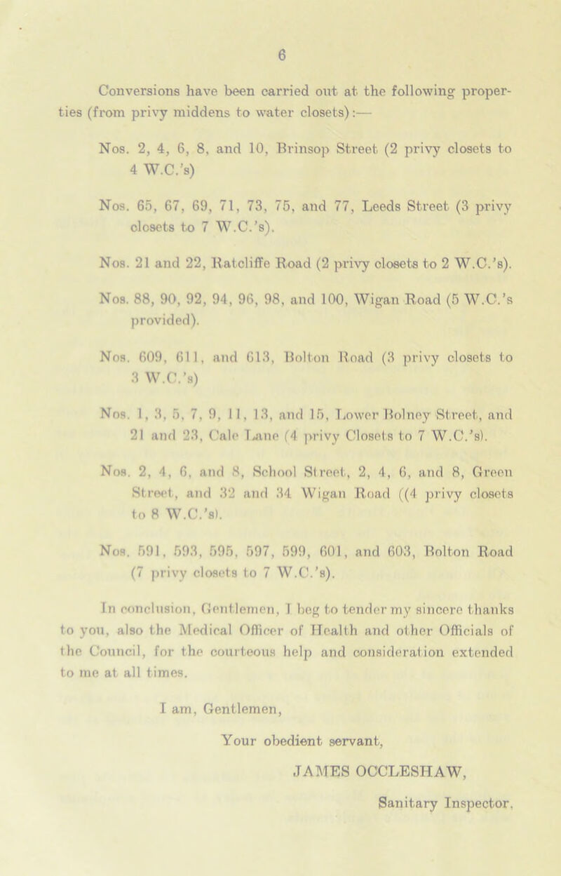 Conversions have been carried out at the following proper- ties (from privy middens to water closets):— Nos. 2, 4, 6, 8, and 10, Brinsop Street (2 privy closets to 4 W.C.’s) Nos. 65, 67, 69, 71, 73, 75, and 77, Leeds Street (3 privy closets to 7 W.C.’s). Nos. 21 and 22, RatclifTe Road (2 privy closets to 2 W.C.’s). Nos. 88, 90, 92, 94, 96, 98, and 100, Wigan Road (5 W.C.’s provided). Nos. 609, 611, and 613, Bolton Road (3 privy closets to 3 W.C.’s) Nos. 1, 3, 5, 7. 9, 11, 13, and 15, Lower Bolney Street, and 21 and 23, Calc lane (4 privy Closets to 7 W.C.’s). Nos. 2, 4, G, and 8, School Street, 2, 4, 6, and 8, Green Street, and 32 and 34 Wigan Road ((4 privy closets to 8 W.C.’s). Nos. 591, 593, 595, 597, 599, 601, and 603, Bolton Road (7 privy closets to 7 W.C.’s). In conclusion, Gentlemen, I beg to tender my sincere thanks to you, also the Medical Officer of Health and other Officials of (he Council, for the courteous helji and consideration extended to me at all times. I am, Gentlemen, Your obedient servant, JAMES OCCLESHAW, Sanitary Inspector.