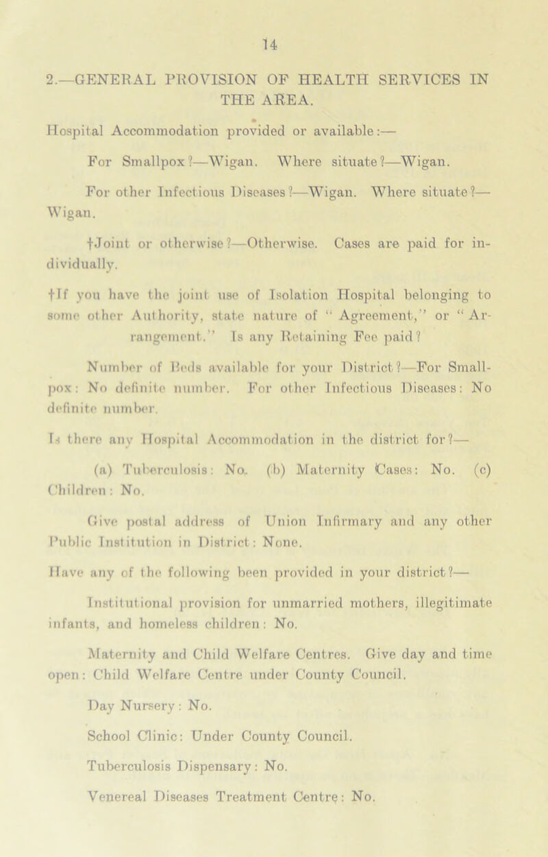 2.—GENERAL PROVISION OF HEALTH SERVICES IN THE AREA. • Hospital Accommodation provided or available:— For Smallpox?—Wigan. Where situate?—Wigan. For other Infectious Diseases?—Wigan. Where situate?— Wigan. fJoint or otherwise?—Otherwise. Cases are paid for in- dividually. flf you have the joint use of Isolation Hospital belonging to some other Authority, state nature of “ Agreement,” or “Ar- rangement.'’ Is any Retaining Fee paid? Number of Reds available for your District?—For Small- pox: No definite number. For other Infectious Diseases: No definite number. L there any Hospital Accommodation in the district for?— (a) Tuberculosis: No,, (;b) Maternity Cases: No. (c) Children: No. Dive postal address of Union Infirmary and any other Public Institution in District: None. Have any of the following been provided in your district?— Institut ional provision for unmarried mothers, illegitimate infants, and homeless children: No. Maternity and Child Welfare Centres. Give day and time open: Child Welfare Centre under County Council. Day Nursery: No. School Clinic: Under County Council. Tuberculosis Dispensary: No. Venereal Diseases Treatment Centra: No.