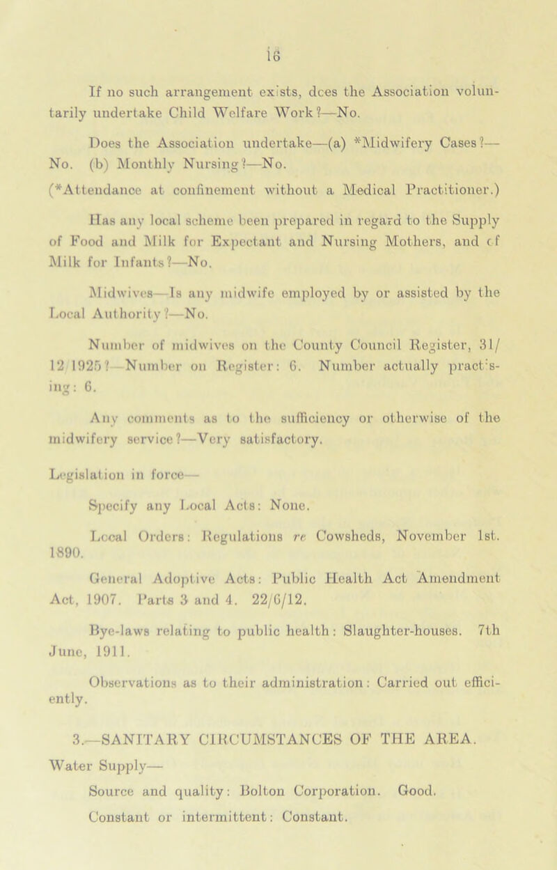 If no such arrangement exists, dees the Association volun- tarily undertake Child Welfare Work?—No. Does the Association undertake—(a) ^'Midwifery Cases?— No. (b) Monthly Nursing?—No. (^Attendance at confinement without a Medical Practitioner.) lias any local scheme been prepared in regard to the Supply of Food and Milk for Expectant and Nursing Mothers, and c-f Milk for Infants?—No. Midwives Is any midwife employed by or assisted by the Local Authority?—No. Number of midwives on the County Council Register, 31/ 12 1925? Number on Register: 6. Number actually practs- ing: 6. Any comments as to the sufficiency or otherwise of the midwifery service?—Very satisfactory. Legislation in force— Specify any Local Acts: None. Local Orders: Regulations re Cowsheds, November 1st. 1890. General Adoptive Acts: Public Health Act Amendment Act, 1907. Parts 3 and 4. 22/G/12. Bye-laws relating to public health: Slaughter-houses. 7t.h Juno, 1911. Observations as to their administration: Carried out effici- ently. 3.-—SANITARY CIRCUMSTANCES OF THE AREA. Water Supply— Source and quality: Bolton Corporation. Good. Constant or intermittent: Constant.