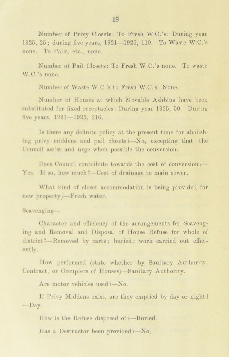 Number of Privy Closets: To Fresh W.C.’s: During year 1925, 25; during five years, 1921—1925, 110. To Waste W.C.’s none. To Pails, etc., none. Number of Pail Closets: To Fresh W.C.’s none. To waste W.C.’s none. Number of Waste W.C.’s to Fresh W.C.'s: None. Number of Houses at which Movable Ashbins have been substituted for fixed receptacles: During year 1925, 50. During five years, 1921—1925, 216. Is there any definite policy at the present time for abolish- ing privy middens and pail closets?—No, excepting that the Council ass st and urge when possible the conversion. l>oes Council contribute towards the cost of conversion?- Yes. If so, how much?—Cost of drainage to main sewer. What kind of closet accommodation is being provided for new property i—Fresh water. Scavenging— Character and efficiency of the arrangements for Scaveng- ing and Removal and Disposal of House Refuse for whole of district? Removed by carts; buried; work carried out effici- ently. How performed (state whether by Sanitary Authority, Contract, or Occupiers of Houses)—Sanitary Authority. Are motor vehicles used?—No. If Privy Middens exist, are they emptied by day or night ? —Day. How is the Refuse disposed of?—Buried. Has a Destructor been provided?—No.