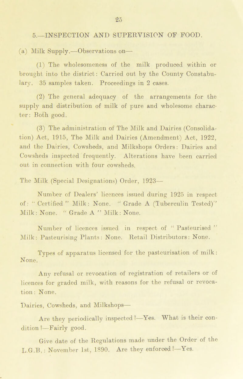 5.—INSPECTION AND SUPERVISION OE FOOD. (a) Milk Supply.—Observations on— (1) The wholesomeness of the milk produced within or brought into the district: Carried out by the County Constabu- lary. 35 samples taken. Proceedings in 2 cases. (2) The general adequacy of the arrangements for the supply and distribution of milk of pure and wholesome charac- ter: Both good. (3) The administration of The Milk and Dairies (Consolida- tion) Act, 1915, The Milk and Dairies (Amendment) Act, 1922, and the Dairies, Cowsheds, and Milkshops Orders: Dairies and Cowsheds inspected frequently. Alterations have been carried out in connection with four cowsheds. The Milk (Special Designations) Order, 1923— Number of Dealers’ licences issued during 1925 in respect of: Certified ” Milk: None. “ Grade A (Tuberculin Tested)’’ Milk: None. “ Grade A ” Milk: None. Number of licences issued in respect of “ Pasteurised ” Milk: Pasteurising; Plants: None. Retail Distributors: None. O Types of apparatus licensed for the pasteurisation of milk: None. Any refusal or revocation of registration of retailers or of licences for g;raded milk, with reasons for the refusal or revoea- tion: None. Dairies, Cowsheds, and Milkshops— Are they periodically inspected ?—Yes. What is their con- dition?—Fairly good. Give date of the Regulations made under the Order of the L.G.B.: November 1st, 1390. Are they enforced?—Yes.