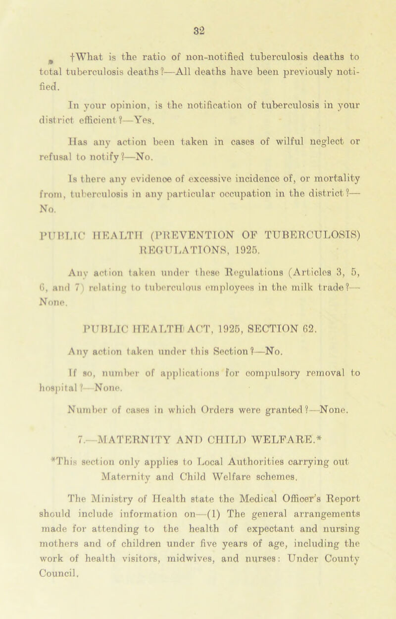 9 fWhat is the ratio of non-notified tuberculosis deaths to total tuberculosis deaths?—All deaths have been previously noti- fied. In your opinion, is the notification of tuberculosis in your district efficient?—Yes. Has any action been taken in cases of wilful neglect or refusal to notify?—No. Is there any evidenoe of excessive incidence of, or mortality from, tuberculosis in any particular occupation in the district?— No. PUBLIC HEALTH (PREVENTION OF TUBERCULOSIS) REGULATIONS, 1925. Any action taken under these Regulations (Articles 3, 5, G, and 7) relating to tuberculous employees in the milk trade?— None. PUBLIC HEALTH ACT. 1925, SECTION 62. Any action taken under this Section?—No. If so, number of applications for compulsory removal to hospital? None. Number of cases in which Orders were granted ?—None. 7.- MATERNITY AND CHILD WELFARE.* *This section only applies to Local Authorities carrying out Maternity and Child Welfare schemes. The Ministry of Health state the Medical Officer’s Report should include information on—(1) The general arrangements made for attending to the health of expectant and nursing mothers and of children under five years of age, including the work of health visitors, midwives, and nurses: Under County Council.