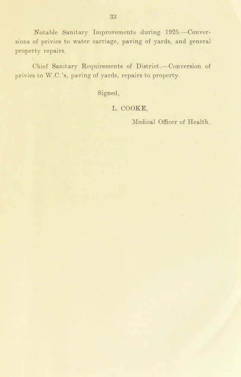 Notable Sanitary Improvements during 1925.—-Conver- sions of privies to water carriage, paving of yards, and general property repairs. Chief Sanitary Requirements of District.—Conversion of privies to W.C.’s, paving of yards, repairs to property. Signed, L. COOKE, Medical Officer of Health.