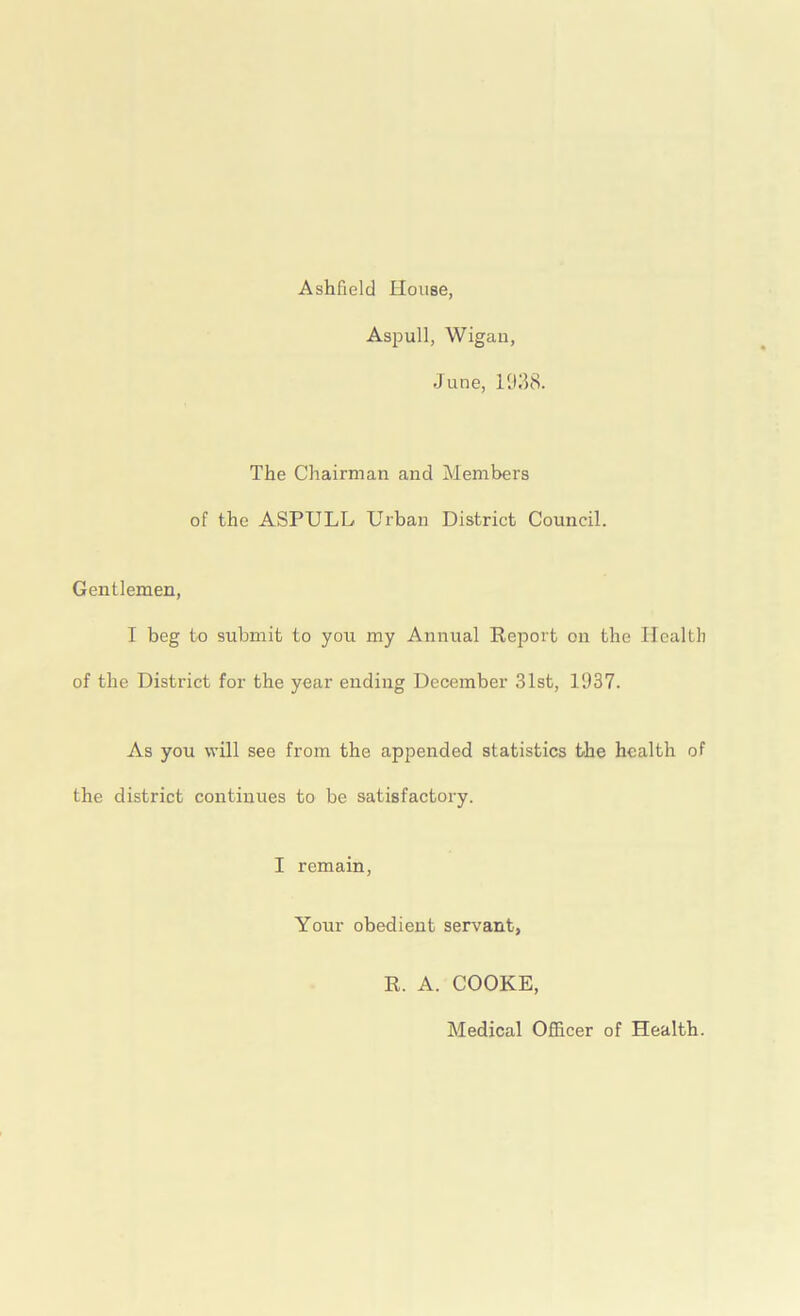 Ashfield House. Aspull, Wigan, June, 1938. The Chairman and Members of the ASPULL Urban District Council. Gentlemen, I beg to submit to you my Annual Report on the Health of the District for the year ending December 31st, 1937. As you will see from the appended statistics the health of the district continues to be satisfactory. I remain, Your obedient servant, R. A. COOKE, Medical Officer of Health.